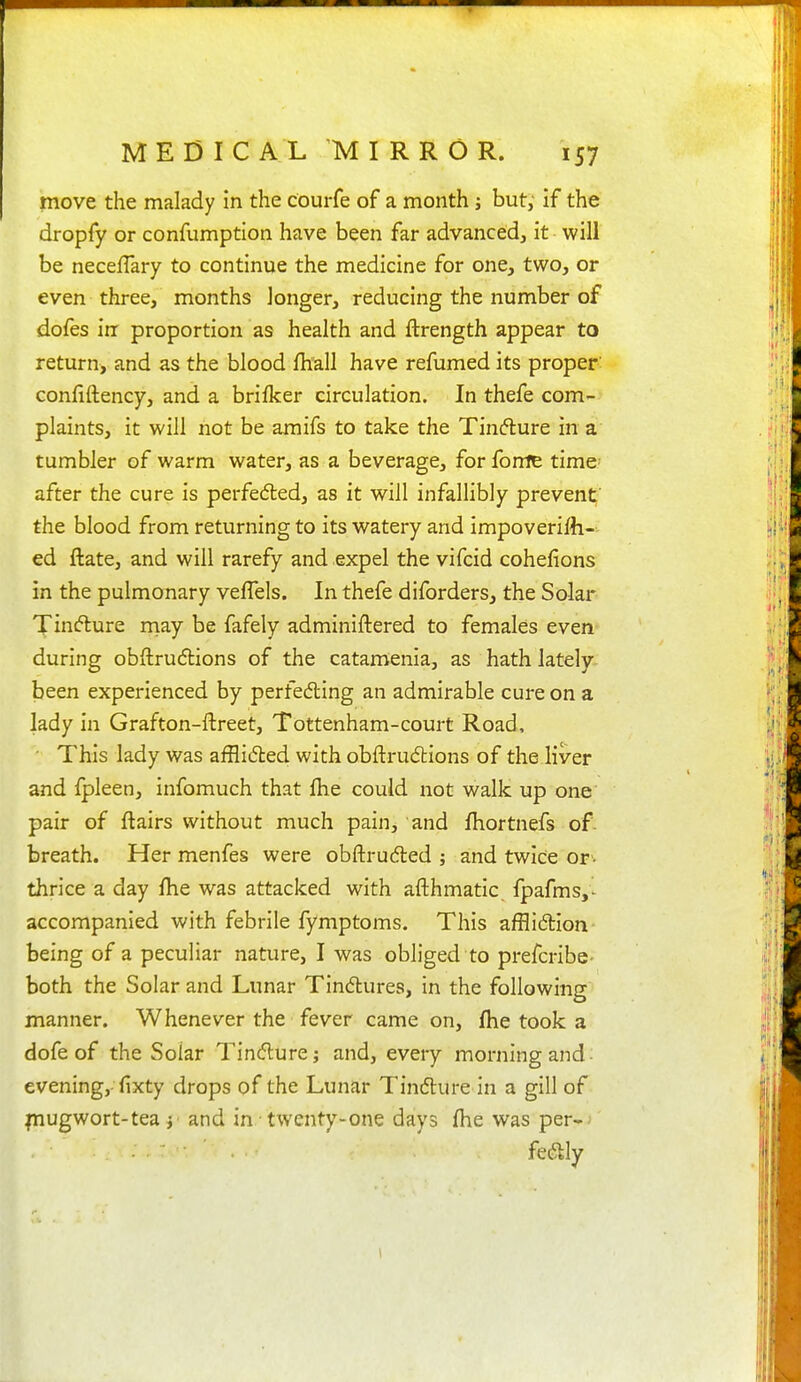move the malady in the courfe of a month j but; if the dropfy or confumption have been far advanced, it will be necelTary to continue the medicine for one, two, or even three, months longer, reducing the number of dofes in proportion as health and ftrength appear to return, and as the blood fhall have refumed its proper- confiftency, and a brifker circulation. In thefe com- plaints, it will not be amifs to take the Tinfture in a tumbler of warm water, as a beverage, for fome time after the cure is perfedled, as it will infallibly prevent' the blood from returning to its watery and impoverilli- ed ftate, and will rarefy and expel the vifcid cohefions in the pulmonary veflels. In thefe diforders, the Solar Xin«5lure rnay be fafely adminiftered to females even during obftrudlions of the catamenia, as hath lately- been experienced by perfedling an admirable cure on a lady in Grafton-ftreet, Tottenham-court Road, This lady was afflidted with obftrudtions of the liver and fpleen, infomuch that fhe could not walk up one' pair of flairs without much pain, and fhortnefs of- breath. Her menfes were obftruded ; and twice or'- thrice a day fhe was attacked with afthmatic fpafms,- accompanied with febrile fymptoms. This afflidtion- being of a peculiar nature, I was obliged to prefcribe- both the Solar and Lunar Tindlures, in the following manner. Whenever the fever came on, fhe took a dofe of the Solar Tindlurej and, every morning and; evening, fixty drops of the Lunar Tindture in a gill of fnugwort-tea y and in twenty-one days fhe was per-)' fedlly 1