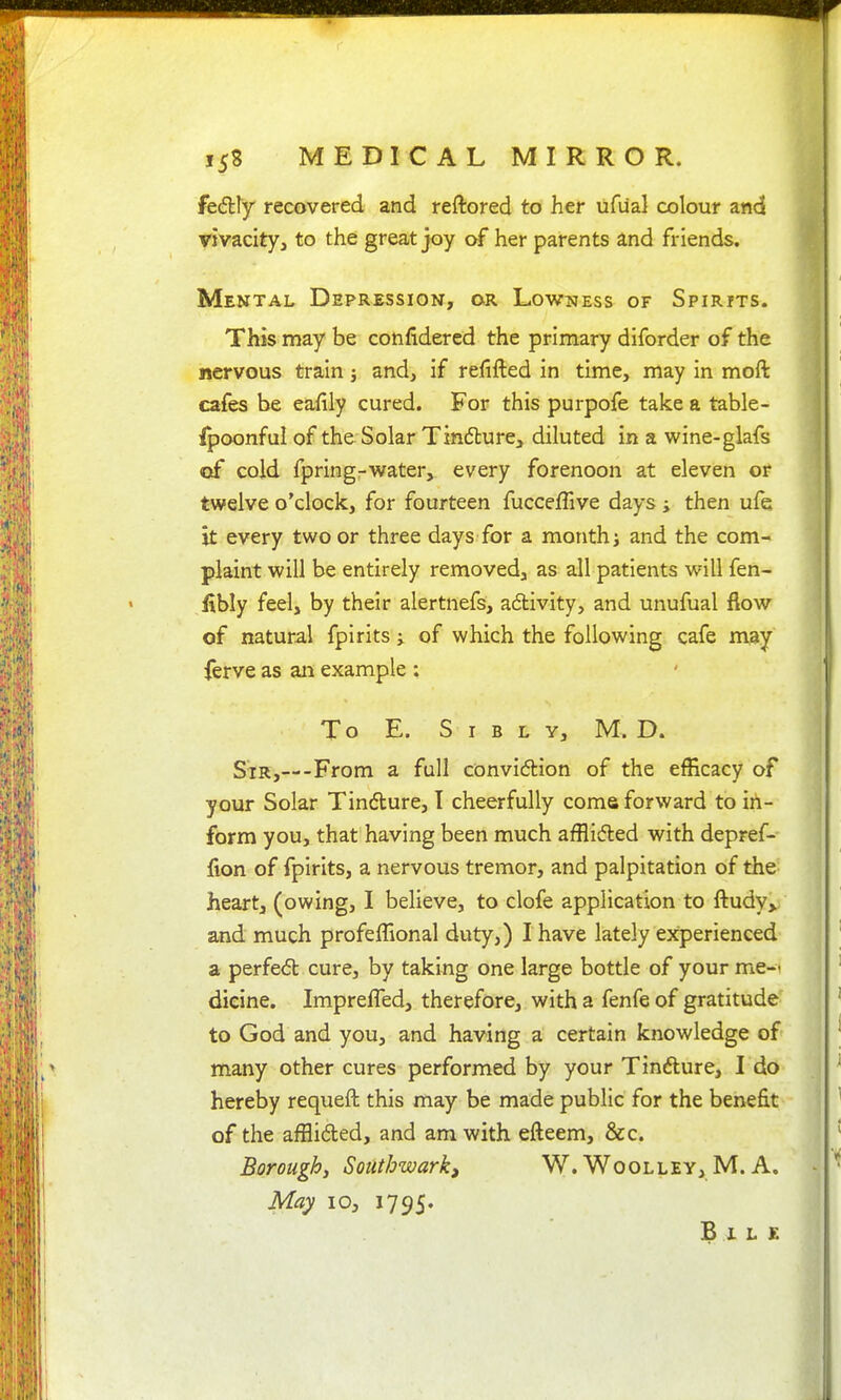 fedlly recovered and reftored to her ufual colour and vivacity, to the great joy of her parents and friends. Mental Depression, or Lowness of Spirits. This may be confidered the primary diforder of the nervous train; and, if refifted in time, may in moft cafes be eafily cured. For this purpofe take a table- fpoonful of the Solar Tin6lure> diluted in a wine-glafs of cold fpring-water, every forenoon at eleven or twelve o'clock, for fourteen fucceffive days; then ufe it every two or three days for a month) and the com- plaint will be entirely removed, as all patients wnll fen- fibly feel, by their alertnefs, adlivity, and unufual flow of natural fpirits; of which the following cafe may ferve as an example : To E. S I B L Y, M. D. Sir,—-From a full conviction of the efficacy of your Solar Tindlure, I cheerfully come forward to in- form you, that having been much afflidled with depref- fion of fpirits, a nervous tremor, and palpitation of the heart, (owing, I believe, to clofe application to fl:udy> and much profeffional duty,) I have lately experienced a perfe6t cure, by taking one large bottle of your me-^ dieine. ImprefTed, therefore, with a fenfe of gratitude to God and you, and having a certain knowledge of many other cures performed by your Tinfture, I do hereby requefh this may be made public for the benefit of the afflided, and am with efteem, &c. Borough, Southwarki W. Woolley, M. A. May 10, 1795. Bile