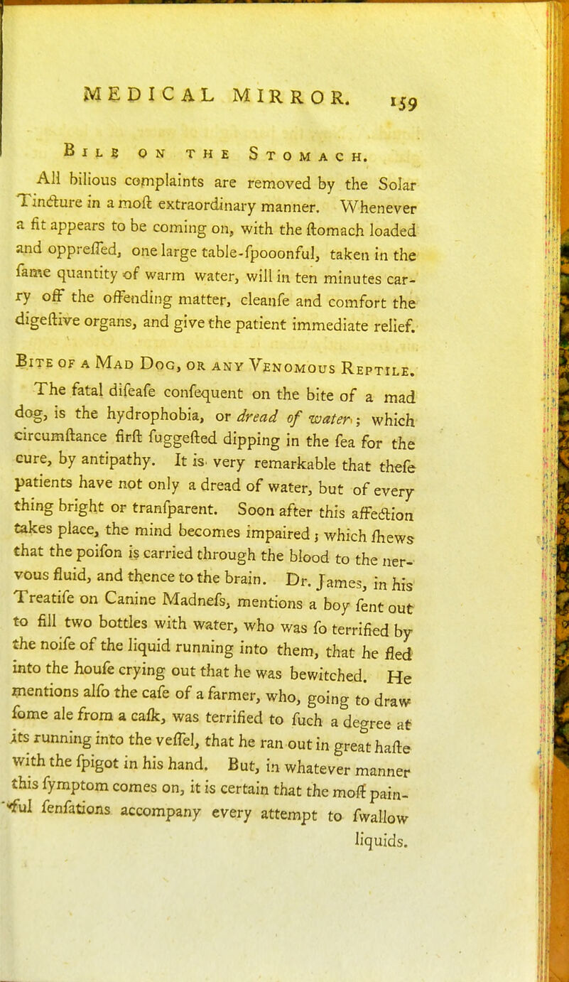 BiLg ON THE Stomach. All bilious complaints are removed by the Solar Tindure in a moft extraordinary manner. Whenever a fit appears to be coming on, with the ftomach loaded and opprelTed, one large table-fpooonful, taken in the fame quantity of warm water, will in ten minutes car- ry off the ofFending matter, cleanfe and comfort the digeftive organs, and give the patient immediate relief. Bite of a Mad Dog, or any Venomous Reptile. The fatal difeafe confequent on the bite of a mad dog, is the hydrophobia, or dread of water; which circumftance firft fuggefted dipping in the fea for the cure, by antipathy. It is. very remarkable that thefe patients have not only a dread of water, but of every thing bright or tranfparent. Soon after this affedion takes place, the mind becomes impaired j which fhews that the poifon is carried through the blood to the ner- vous fluid, and thence to the brain. Dr. James, in his Treatife on Canine Madnefs, mentions a boy fent out to fill two bottles with water, who was fo terrified by the noife of the liquid running into them, that he fled into the houfe crying out that he was bewitched. He mentions alfo the cafe of a farmer, who, going to draw fome ale from a cafk, was terrified to fuch a degree at its running into the vefTel, that he ran out in gre^t hafte with the fpigot in his hand. But, in whatever manner this fymptom comes on, it is certain that the moft pain- rful fenfations accompany every attempt to fwallow liquids.