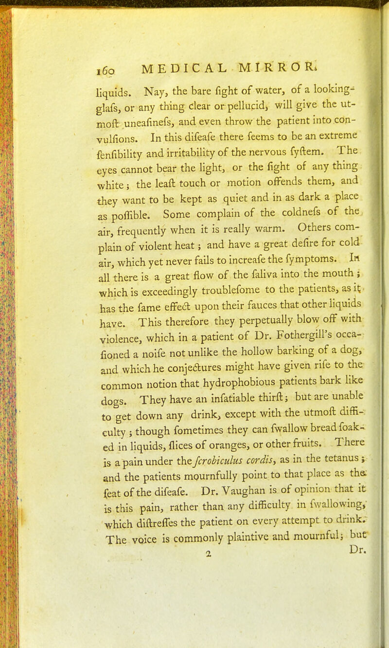 i6o M E D I C A L M 1 R R O liquids. Nay, the bare fight of water, of a looking- glafs, or any thing clear or pellupidi will give the ut- moft uneafinefs, and even throw the patient into.con- vulfions. In this difeafe there feems to be an extreme fenfibility and irritability of the nervous fyftem. The eyes cannot bear the light, or the fight of any thing white i the leaft touch or motion offends them, and . they want to be kept as quiet and in as dark a place ] as poffible. Some complain of the coldnefs of the j air, frequently when it is really warm. Others com- , plain of violent heat; and have a great defire for cold air, which yet never fails to increafe the fymptoms. In all there is a great flow of the faHva into the mouth j which is exceedingly troublefome to the patients, as it; ■ has the fame effed upon their fauces that other liquids have. This therefore they perpetually blow off with violence, which in a patient of Dr. Fothergill's occa- fioned a noife not unlike the hollow barking of a dog, and which he conjedures might have given rife to the common notion that hydrophobious patients bark like dogs. They have an infatiable thirftj but are unable to get down any drinks except with the utmoft diffi- culty ; though fometimes they can fwallow bread foak- ed in liquids, flices of oranges, or other fruits. There is a pain under the Jcrobiculus cordis^ as in the tetanus; and the patients mournfully point to that place as tha feat of the difeafe. Dr. Vaughan is of opinion that it is this pain, rather than any difficulty in fwallowing, which dlftreffes the patient on every attempt to drink. The voice is commonly plaintive and mournful but