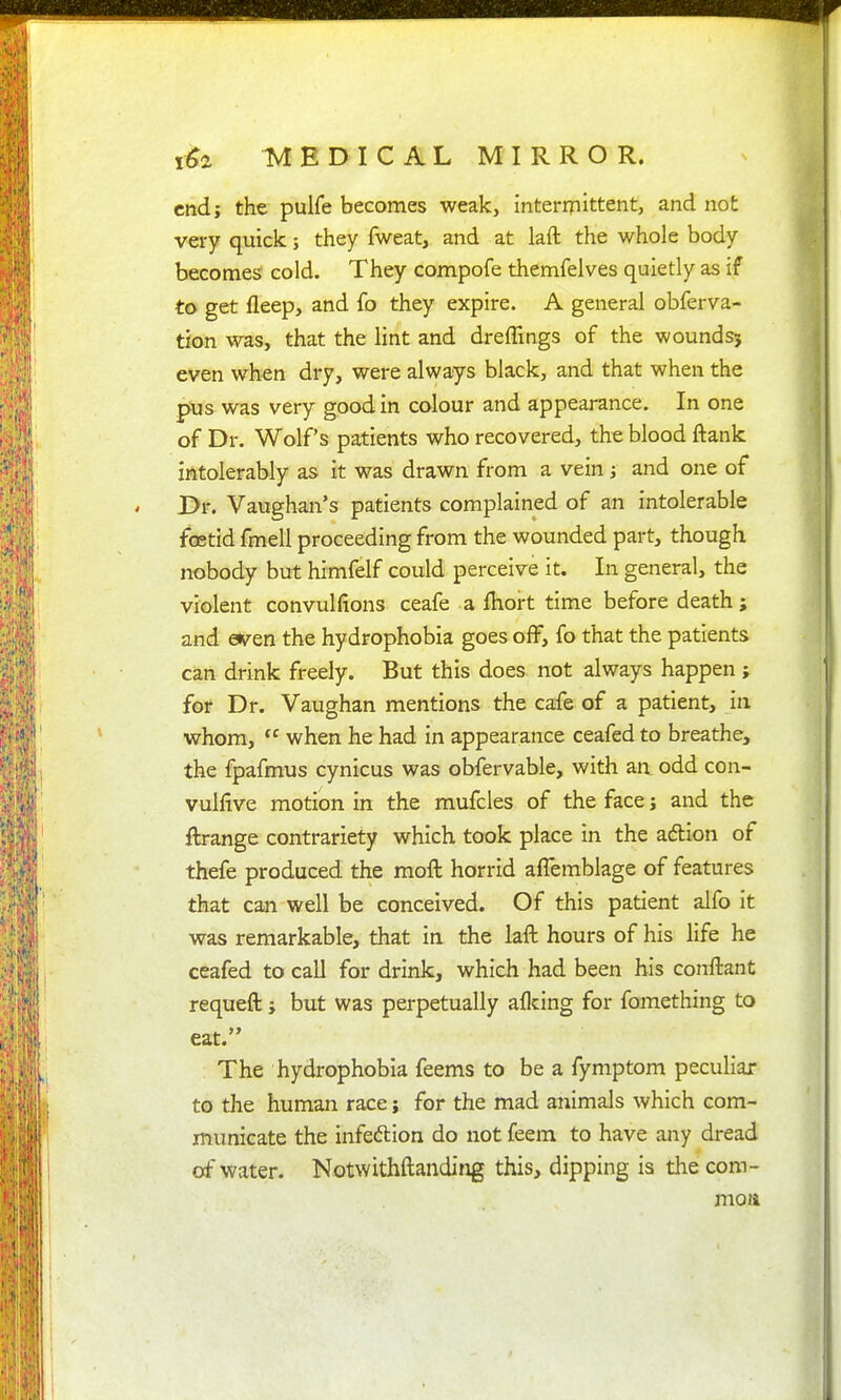 end; the pulfe becomes weak, intermittent, and not very quick; they fweat, and at laft the whole body becomes cold. They compofe themfelves quietly as if to get fleep, and fo they expire. A general obferva- tion was, that the lint and dreffings of the woundsj even when dry, were always black, and that when the pus was very good in colour and appearance. In one of Dr. Wolfs patients who recovered, the blood ftank intolerably as it was drawn from a vein j and one of l>r. Vaughan's patients complained of an intolerable fcetid fmell proceeding from the wounded part, though nobody but himfelf could perceive it. In general, the violent convulfions ceafe a fhort time before death; and even the hydrophobia goes off, fo that the patients can drink freely. But this does not always happen ; for Dr. Vaughan mentions the cafe of a patient, in whom,  when he had in appearance ceafed to breathe, the fpafmus cynicus was obfervable, with an, odd con- vulfive motion in the mufcles of the face j and the ftrange contrariety which took place in the adion of thefe produced the moft horrid affemblage of features that can well be conceived. Of this patient alfo it was remarkable, that in the laft hours of his life he ceafed to call for drink, which had been his conftant requeft; but was perpetually aflcing for fomething to eat. The hydrophobia feems to be a fymptom peculiar to the human race; for the mad animals which com- municate the infeftion do not feem to have any dread of water. Notwithftanding this, dipping is the com- moia