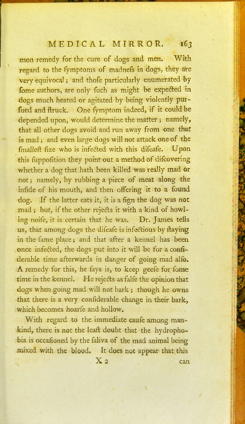 mon remedy for the cure of dogs and men. With regard to the fymptoms of madnefs in dogs, they are very equivocal; and thofe particularly enumerated fey fome authors, are only fuch as might be expefted in dogs much heated or agitated by being violently pur- fued and ftruck. One fymptom indeed, if it could be depended upon, would determine the matter; namely, that all other dogs avoid and run away from one that is mad; and even large dogs will not attack one of the frnalleft fize who is infected with this difeafe. Upon this fuppofition they point out a method of difcovering whether a dog that hath been killed was really mad or not; namely, by rubbing a piece of meat along the infide of his mouth, and then offering it to a found dog. If the latter eats it, it is a fign the dog was not mad; but, if the other rejedls it with a kind of howl- ing noife, it is certain that he was. Dr. James tells us, that among dogs the difeafe is infedlious by ftaying in the fame place; and that after a kennel -has been once infedled, the dogs put into it will be for a confi- dei-able time afterwards in danger of going mad alio. A remedy for this, he fays is, to keep geefe for feme time in the kennel. He rejedls as falfe the opinion that dogs when going mad will not bark; though he owns that there is a very confiderable change in their bark, which becomes hoarfe and hollow. With regard to the immediate caufe among man- kind, there is not the leaft doubt that the hydropho- bia is occafioned by the faliva of the mad animal being mixed with the blood. It does not appear that this X 2 cam