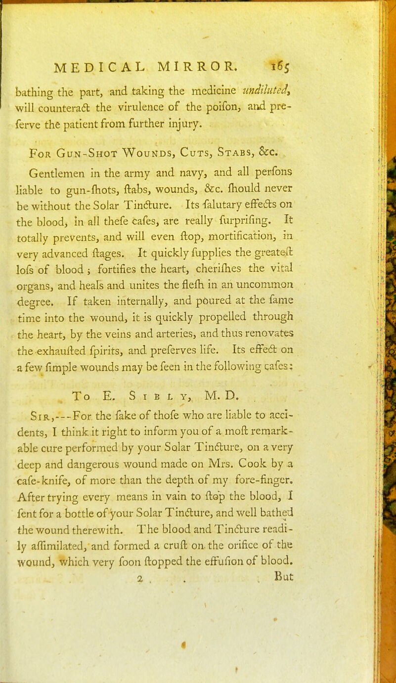 bathing the part, and taking the medicine undiluted, will counteradl the virulence of the polfon, and pre- ferve the patient from further injury. For Gun-Shot Wounds, Cuts, Stabs, &c. Gentlemen in the army and navy, and all perfons liable to gun-fliots, ftabs, wounds, &c. ftiould never be without the Solar Tindure. Its falutary effeds on the blood, in all thefe cafes, are really furprifing. It totally prevents, and will even flop, mortification, in very advanced ftages. It quickly fupplies the greateft lofs of blood i fortifies the heart, cherilhes the vital organs, and heals and unites the flefh in an uncommon degree. If taken internally, and poured at the fame time into the wound, it is quickly propelled through the heart, by the veins and arteries, and thus renovates the exhaufted fpirits, and preferves life. Its efFed on a few fimple wounds may be feen in the following cafes: To E. S I B L Y, M. D. Sir,---For the fake of thofe who are liable to acci- dents, I think it right to inform you of a moft remark- able cure performed by your Solar Tindlure, on a very deep and dangerous wound made on Mrs. Cook by a cafe-knife, of more than the depth of my fore-finger. After trying every means in vain to flop the blood, I fent for a bottle of your Solar Tindure, and well bathed the wound therewith. The blood and Tindure readi- ly affimilated, and formed a cruft on. the orifice of the wound, which very foon flopped the efFufion of blood. 2 , . .But \