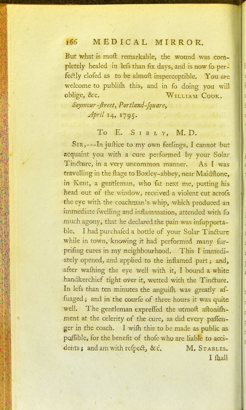 But what is moft remarkable, the wound was com- pletely healed in lefs than fix days, and is now fo per- fedlly clofed as to be almoft imperceptible. You are welcome to publifh this, and in fo doing you will oblige, &c. William Cook. Seymour-fireet^ Portland-Jquarey April 14, 1795. To E. S I B L Y, M. D. Sir,—In juftice to my own feelings, I cannot but acquaint you with a cure performed by your Solar Tinflure, in a very uncommon manner. As I was travelling in the ftage to Boxley-abbey, near Maidftone, in Kent, a gentleman, who fat next me, putting his head out of the window, received a violent cut acrols the eye with the coachman's whip, which produced an immediate fweliing and inflammation, attended with fo much agony, that he declared the pain was infupporta- ble. I had purchafed a bottle of your Solar Tindlure while in town, knowing it had performed many fur- prifing cures in my neighbourhood. This I immedi- ately opened, and appHed to the inflamed part j and, after wafliing the eye well with it, I bound a white handkerchief tight over it, wetted with the Tindure. In lefs than ten minutes the anguifli was greatly af- fuaged i and in the courfe of three hours it was quite well. The gentleman exprefl'ed the utmofl: aftonifli- ment at the celerity of the cure, as did every paflen- ger in the coach. I wifli this to be made as public as po/Tible, for the benefit of thofe who are liable to acci- dents j andamwitli refpec^t, &c. M, Stables. I n^all