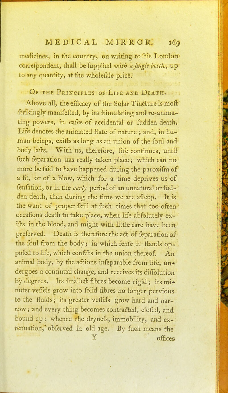 medicines, in the country, on writing to his London correfpohdent, fhall befupplied with afingleiottkyXxp to any quantity, at the wholefale price. Of the Principles of Life and Death. Above all, the efficacy of the Solar Tindure is moft' ftrikingly manifefted, by its Simulating and re-anima- ting powers, in cafes of accidental or fudden death. Life denotes the animated ftate of nature ; and, in hu- man beings, exifts as long as an union of the foul and body lafts. With us, therefore, life continues, until fuch feparation has really taken place; which can no more be faid to have happened during the paroxifm of a fit, or of a blow, which for a time deprives us of fenfation, or in the early perioc^ of an unnatural or fud- den death, than during the time we are afleep. It is the want of proper fkill at fuch times that too often • occafions death to take place, when life abfolutely ex- ■ ifts in the blood, and might with little care have been preferved. Death is therefore the a6l of feparation of the foul from the body; in which fenfe it ftands op- . pofed to life, which confifts in the union thereof. An animal body, by the adlions infeparable from life, un* dergoes a continual change, and receives its diflblution by degrees. Its fmalleft fibres become rigid ; its mi- nuter vefiels grow into folid fibres no longer pervious to the fluids i its greater veflels grow hard and nar- row J and every thing becomes contrafted, clofed, and bound up : whence the drynefs, immobility, and ex- tenuation,^ obferved in old age. By fuch means the Y offices