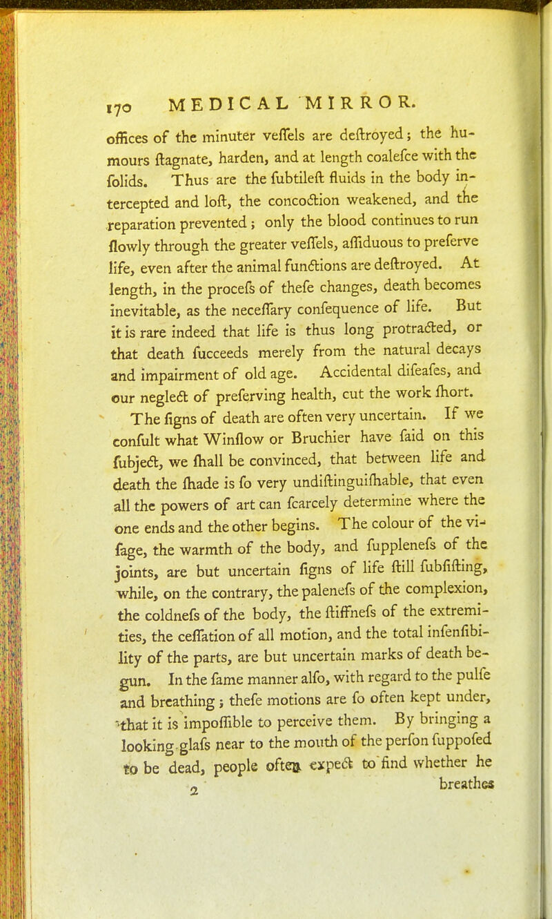 offices of the minuter veflels are deftroyed; the hu- mours ftagnate, harden, and at length coalefce with the folids. Thus are the fubtileft fluids in the body in- tercepted and loft, the concodion weakened, and tlie ■reparation prevented; only the blood continues to run flowly through the greater veflels, afllduous to preferve life, even after the animal funftions are deftroyed. At length, in the procefs of thefe changes, death becomes inevitable, as the neceflary confequence of life. But it is rare indeed that life is thus long protraded, or that death fucceeds merely from the natural decays and impairment of old age. Accidental difeafes, and our negleft of preferving health, cut the work fliort. The figns of death are often very uncertain. If we confult what Winflow or Bruchier have faid on this fubjed, we ftiall be convinced, that between life and death the fliade is fo very undiftinguifliable, that even all the powers of art can fcarcely determine where the one ends and the other begins. The colour of the vi- fage, the warmth of the body, and fupplenefs of the joints, are but uncertain figns of life ftill fubfifting, while, on the contrary, thepalenefs of the complexion, the coldnefsof the body, theftifl'nefs of the extremi- ties, the cefl:ation of all motion, and the total infenfibi- lity of the parts, are but uncertain marks of death be- gun. In the fame manner alfo, with regard to the pulfe and breathing j thefe motions are fo often kept under, 'that it is impofllble to perceive them. By bringing a looking-glafs near to the mouth of the perfon fuppofed to be dead, people oftea ^xped t»find whether he n breath<»
