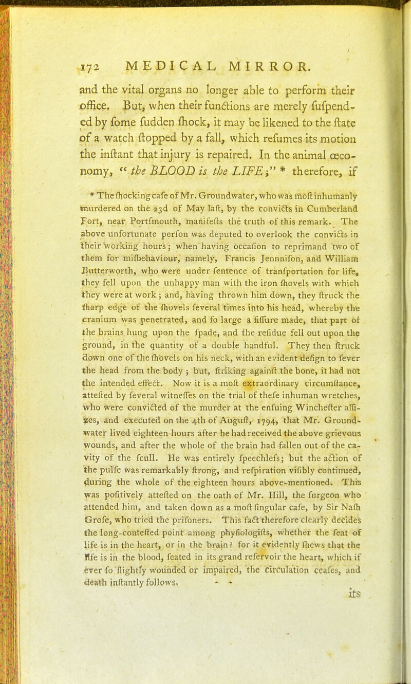 and the vital organs no longer able to perform their office. But, when their fundtions are nierely fufpend- ed by fome fudden fhock, it may be likened to the ftate pf a watch flopped by a fall, which refumes its motion the inftant that injury is repaired. In the animal oeco- nomy, « the BLOOD is the LIFE i * therefore, if * The fhockingcafe of Mr. Groundwater, who was moft inhumanly ttiurdered on the i^A of May lad, by the convifts in Cumberland Fort, near. Portfmouth, manifefts the truth of this remark. The above unfortunate perfon was deputed to overlook the convifls in iheir working hours ; when having occafion to reprimand two of them for mi (behaviour, namely, Francis Jennnifon, and William Butterworth, who were under fentence of tranfportation for life, they fell upon the unhappy man with the iron fhovels with which Ihey were at work; and, having thrown him down, they (truck the lharp edge of the (hovels feveral times into his head, whereby the cranium was penetrated, and fo large a fiflTure made, that part of the brains hung upon the fpade, and fhe refidue fell out upon the ground, in the quantity of a double handful. They then ftruck flown one of the (hovels on his neck, with an evident defign to fever the head from the body ; but, ftriking againft the bone, it had not the intended effefl. Now it is a moft extraordinary circumdance, attefted by feveral witne(res on the trial of thefe inhuman wretches, who were conviifted of the murder at the enfuing Winchefter a(G- !Pes, and executed on the 4th of Augu(t, 1794, that Mr. Ground- water lived eighteen hours after hehadreceived the above grievous wounds, and after the whole of the brain had fallen out of the ca- vity of the fcull. He was entirely fpeechlefs; but the action of the pulfe was remarkably (trong, and refpiratipn vifibly continued, during the whole of the eighteen hours above-mentioned. This was pofitively attefted on the oath of Mr. Hill, the furgeon who attended him, and taken down as a moft (ingular cafe, by Sir Na(h Grofe, who tried the prifoners. This fa6l therefore clearly decides the long-contefted point' among phyfiologifts, whether the feat of life is in the heart, or in the brain ? for it evidently (liews that the Mfe is in the blood, feated in its grand refervoir the heart, which if ever fo (lightfy wounded or impaired, the circulation ceafes, and •death inftantly follows. - -