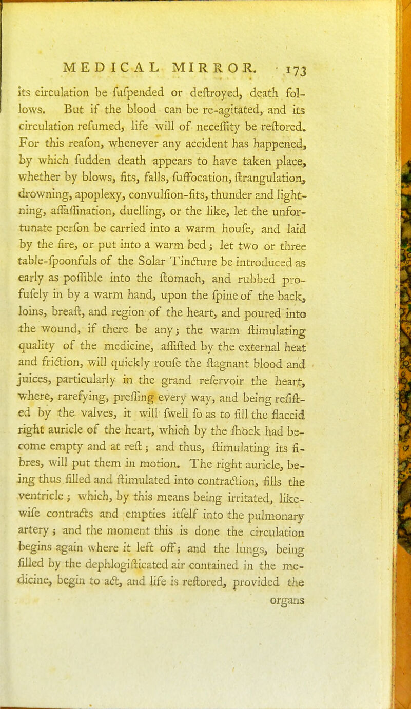 Its circulation be fafpended or deftroyed, death fol- lows. But if the blood can be re-agitated, and its circulation refumed, life will of neceffity be reftored. For this reafon, whenever any accident has happened, by which fudden death appears to have taken place, whether by blows, fits, falls, fuffocation, ftrangulation, drowning, apoplexy, convulfion-fits, thunder and light- ning, affairination, duelling, or the like, let the unfor- tunate perfon be carried into a warm houfe, and laid by the fire, or put into a warm bed j let two or three table-fpoonfuls of the Solar Tinfture be introduced as early as poffible into the ftomach, and rubbed pro- fufely in by a warm hand, upon the fpiue of the back^ loins, breaft, and region of the heart, and poured into -the wound, if there be any j the warm fiiimulating quality of the medicine, affifted by the external heat and fridion, will quickly roufe the ftagnant blood and juices, particularly in the grand refervoir tlie heart, where, rarefying, prefilng every way, and being refift- ed by the valves, it will fwell fo as to fill the flaccid right auricle of the heart, which by the Ihbck had be- come empty and at reft j and thus, ftimulating its fi- bres, will put them in motion. The right auricle, be- ing thus filled and ftimulated into contradion, fills the ventricle j which, by this means being irritated, like- wife contrads and empties itfelf into the pulmonary artery j and the moment this is done the circulation begins again where it left off j and the lungs, being filled by the dephlogifticated air contained in the me- dicine, begin to ad;, and life is reftored, provided the organs