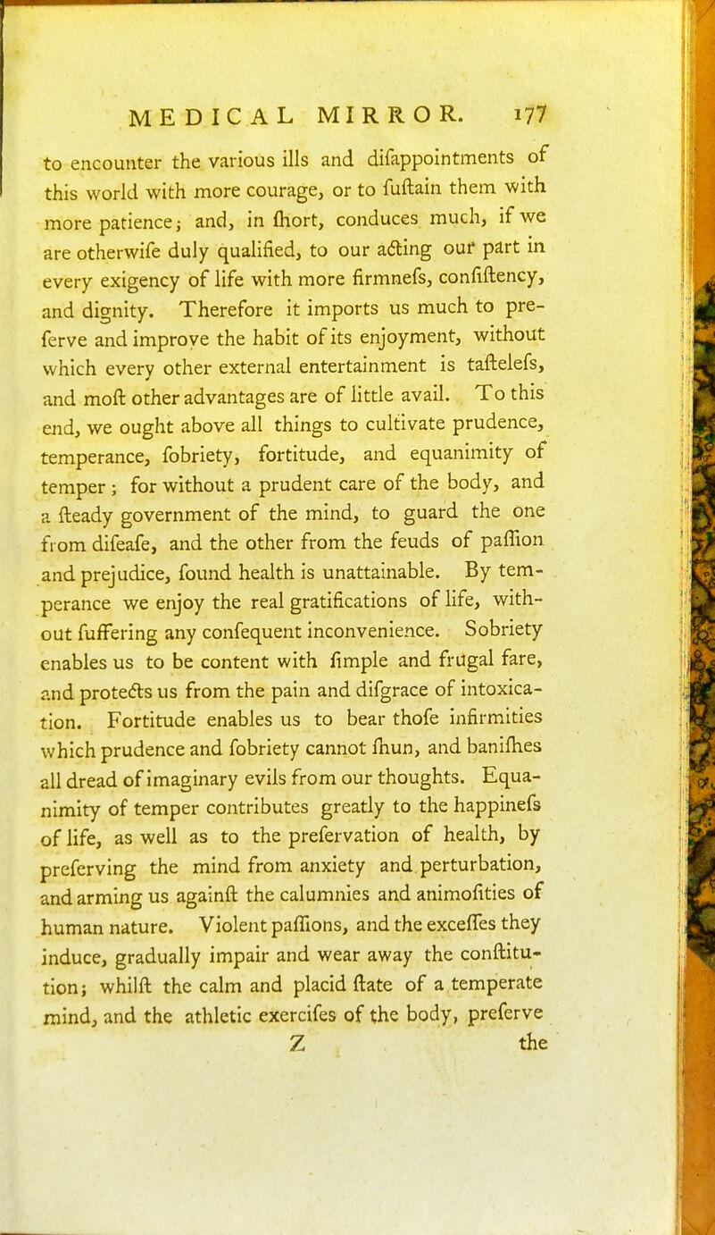 to encounter the various ills and difappointments of this world with more courage, or to fuftain them with more patience; and, in fliort, conduces much, if we are otherwife duly qualified, to our adting ouf part in every exigency of life with more firmnefs, confiftency, and dignity. Therefore it imports us much to pre- ferve and improve the habit of its enjoyment, without which every other external entertainment is taftelefs, and moft other advantages are of little avail. To this end, we ought above all things to cultivate prudence, temperance, fobriety, fortitude, and equanimity of temper ; for without a prudent care of the body, and a fteady government of the mind, to guard the one from difeafe, and the other from the feuds of paffion and prejudice, found health is unattainable. By tem- perance we enjoy the real gratifications of life, with- out fufFering any confequent inconvenience. Sobriety enables us to be content with fimple and frugal fare, and proteds us from the pain and difgrace of intoxica- tion. Fortitude enables us to bear thofe infirmities which prudence and fobriety cannot fhun, and banifhes all dread of imaginary evils from our thoughts. Equa- nimity of temper contributes greatly to the happinefs of life, as well as to the prefervation of health, by preferving the mind from anxiety and perturbation, and arming us againft the calumnies and animofities of human nature. Violent pafllons, and the excelTes they induce, gradually impair and wear away the conftitu- tion; whilft the calm and placid ftate of a temperate mind, and the athletic exercifes of the body, preferve Z the
