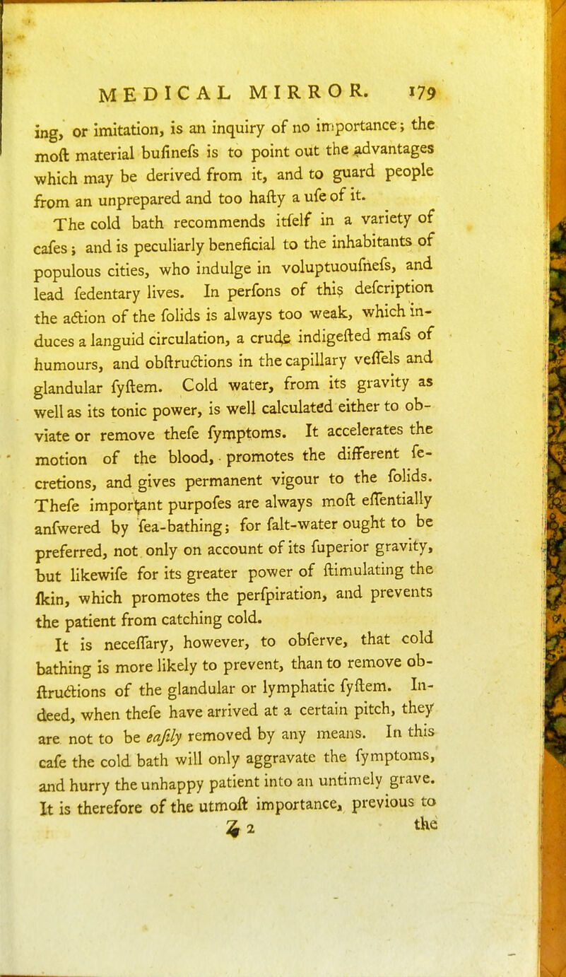ing, or imitation, is an inquiry of no importance; the moft material bufinefs is to point out the advantages which may be derived from it, and to guard people from an unprepared and too hafty a ufe of it. The cold bath recommends itfelf in a variety of cafes; and is peculiarly beneficial to the inhabitants of populous cities, who indulge in voluptuoufnefs, and lead fedentary lives. In perfons of thi? defcription the adion of the folids is always too weak, which in- duces a languid circulation, a cru4e indigefted mafs of humours, and obftrudions in the capillary veflels and glandular fyftem. Cold water, from its gravity as well as its tonic power, is well calculated either to ob- viate or remove thefe fymptoms. It accelerates the motion of the blood, ■ promotes the different fe- cretions, and gives permanent vigour to the fohds. Thefe import;ant purpofes are always moft efTentially anfwered by fea-bathing; for falt-water ought to be preferred, not only on account of its fuperior gravity, but likewife for its greater power of ftimulating the Ikin, which promotes the perfpiration, and prevents the patient from catching cold. It is neceffary, however, to obferve, that cold bathing is more likely to prevent, than to remove ob- ftrudions of the glandular or lymphatic fyftem. In- deed, when thefe have arrived at a certain pitch, they are. not to be eafily removed by any means. In this cafe the cold bath will only aggravate the fymptoms, and hurry the unhappy patient into an untimely grave. It is therefore of the utmoft importance, previous to ;j 2 the