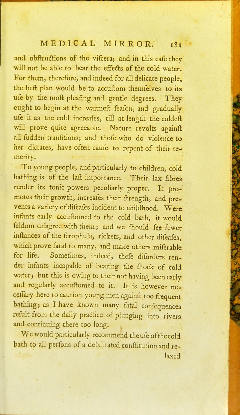 and obftrudlions of the vifceraj and in this cafe they will not be able to bear the efFefts of the cold water. For them, therefore, and indeed for all delicate people, the beft plan would be to accuftom themfelves to its ufe by the moft pleafing and gentle degrees. They ought to begin at the warmeft feafon, and gradually ufe it as the cold increafes, till at length the coldeft will prove quite agreeable. Nature revolts againft all fudden tranfitionsj and thofe who do violence to her dictates, have often caufe to repent of their te^ merity. To young people, and particularly to children, cold bathing is of the laft importance. Their lax fibres render its tonic powers peculiarly proper. It pro- motes their growth, increafes their ftrength, and pre- vents a variety of difeafes incident to childhood. Were infants early accuftomed to the cold bath, it would feldom difagree with them; and we fhould fee fewer inftances of the fcrophula, rickets, and other difeafes, which prove fatal to many, and make others miferable for life. Sometimes, indeed, thefe diforders ren- der infants incapable of bearing the fhock of cold water; but this is owing to their not having been early and regularly accuftomed to it. It is however ne- ce/Tary here to caution young men againft too frequent bathing; as I have known many fatal confequences refult from the daily pracftice of plunging into rivers and continuing there too long. We would particularly recommend the ufe of the cold bath to all perfons of a debilitated conftitution and re- laxed