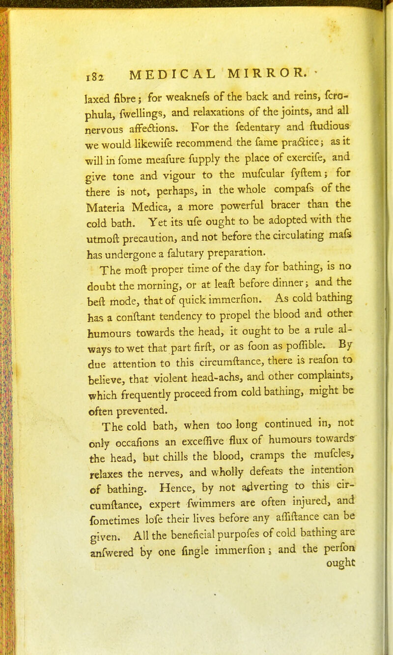 laxed fibre; for weaknefs of the back and reins, fcro- phula, fwellings, and relaxations of the joints, and all nervous affeftions. For the fedentary and ftudious we would likewife recommend the fame pradlice j as it will in fome meafure fupply the place of exercife, and give tone and vigour to the mufcular fyftem; for there is not, perhaps, in the whole compafs of the Materia Medica, a more powerful bracer than the cold bath. Yet its ufe ought to be adopted with the utmoft precaution, and not before the circulating mafs has undergone a falutary preparation. The moft proper time of the day for bathing, is no doubt the morning, or at leaft before dinner; and the beft mode, that of quick immerfion. As cold bathing has a conftant tendency to propel the blood and other humours towards the head, it ought to be a rule al- ways to wet that part firft, or as foon as poffible. By due attention to this circumftance, there is reafon to believe, that violent head-achs, and other complaints, which frequently proceed from cold bathing, might be often prevented. The cold bath, when too long continued in, not only occafions an exceffive flux of humours towards the head, but chills the blood, cramps the mufcles, relaxes the nerves, and wholly defeats the intention of bathing. Hence, by not adverting to this cir- cumftance, expert fwimmers are often injured, and fometimes lofe their lives before any affiftance can be given. All the beneficial purpofes of cold bathing are anfwered by one fingle immerfion j and the perfon ought