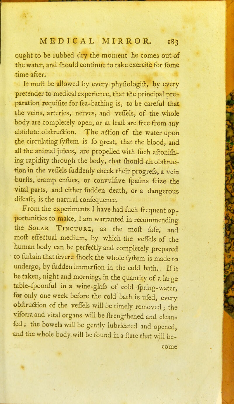 ought to be rubbed dry the moment he comes out of the water, and fliould continue to take exercife for fome time after. It muft be allowed by every phyfiologift, by every pretender to medical experience, that t-he principal pre- paration requifite for fea-bathing is, to be careful that the veins, arteries, nerves, and veflels, of the whole body are completely open, or at leaft are free from any abfolute obftru6lion. The adion of the water upon the circulating fyftem is fo great, that the blood, and all the animal juices, are propelled with fuch aftonifh- ing rapidity through the body, that Ihould an obftruc- tion in the veflels fuddenly check their progrefs, a vein burfts, cramp enfues, or convulfive fpafms feize the vital parts, and either fudden death, or a dangerous difeafe, is the natural confequence. From the experiments I have had fuch frequent op- portunities to make, I am warranted in recommending the Solar Tincture, as the moft fafe, and moft efFedlual medium, by which the vefTels of the human body can be perfedlly and completely prepared to fuftain thatfevere Ihock the whole fyftem is made to undergo, by fudden immerfion in the cold bath. If it be taken, night and morning, in the quantity of a large table-fpoonful in a wine-glafs of cold fpring-water, for only one week before the cold bath is ufed, every obftrudlion of the veflels will be timely removed j the vifceraand vital organs will be ftrengthened and clean- fed ; the bowels will be gently lubricated and opened, and the whole body will be found in a ftate that will be- come