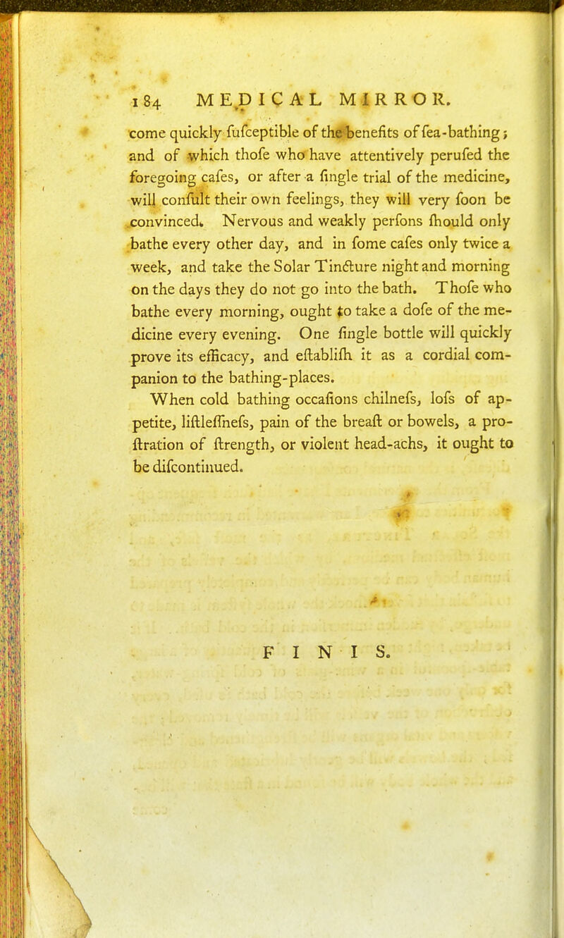 come quickly fufceptible of th^enefits of fea-bathing; and of which thofe who have attentively perufed the foregoing cafes, or after a fingle trial of the medicine, will confult their own feelings, they will very foon be .convinced* Nervous and weakly perfons fhould only bathe every other day, and in fome cafes only twice a week, and take the Solar Tinfture night and morning on the days they do not go into the bath. Thofe who bathe every morning, ought ^o take a dofe of the me- dicine every evening. One fingle bottle will quickly prove its efficacy, and eftablifh it as a cordial com- panion to the bathing-places. When cold bathing occafions chilnefs, lofs of ap- petite, liftlefTnefs, pain of the breaft or bowels, a pro- ftration of ftrength, or violent head-achs, it ought to be difcontinued. FINIS.