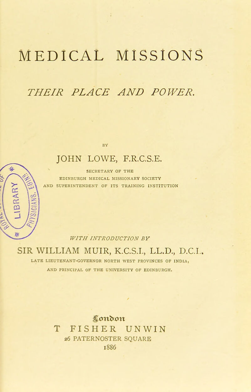 MEDICAL MISSIONS THEIR PLACE AND POWER. JOHN LOWE, F.R.C.S.E. ' SECRETARY OF THE EDINBURGH MEDICAL MISSIONARY SOCIETY AND SUPERINTENDENT OF ITS TRAINING INSTITUTION WITH INTRODUCTION BY SIR WILLIAM MUIR, K.C.S.L, LL.D., D.C.L. LATE LIEUTENANT-GOVERNOR NORTH WEST PROVINCES OF INDIA, AND PRINCIPAL OF THE UNIVERSITY OF EDINBURGH. T FISHER UNWIN 26 PATERNOSTER SQUARE 1886