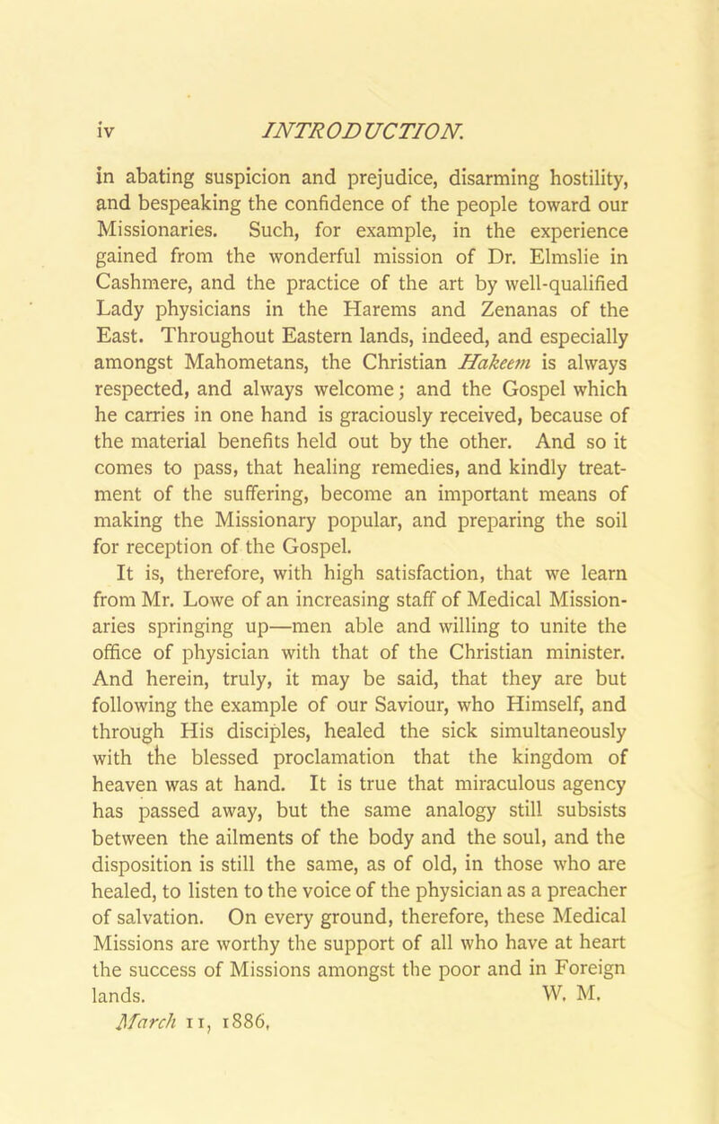 in abating suspicion and prejudice, disarming hostility, and bespeaking the confidence of the people toward our Missionaries. Such, for example, in the experience gained from the wonderful mission of Dr. Elmslie in Cashmere, and the practice of the art by well-qualified Lady physicians in the Harems and Zenanas of the East. Throughout Eastern lands, indeed, and especially amongst Mahometans, the Christian Hakee^n is always respected, and always welcome; and the Gospel which he carries in one hand is graciously received, because of the material benefits held out by the other. And so it comes to pass, that healing remedies, and kindly treat- ment of the suffering, become an important means of making the Missionary popular, and preparing the soil for reception of the Gospel. It is, therefore, with high satisfaction, that we learn from Mr. Lowe of an increasing staff of Medical Mission- aries springing up—men able and willing to unite the office of physician with that of the Christian minister. And herein, truly, it may be said, that they are but following the example of our Saviour, who Himself, and through His disciples, healed the sick simultaneously with the blessed proclamation that the kingdom of heaven was at hand. It is true that miraculous agency has passed away, but the same analogy still subsists between the ailments of the body and the soul, and the disposition is still the same, as of old, in those who are healed, to listen to the voice of the physician as a preacher of salvation. On every ground, therefore, these Medical Missions are worthy the support of all who have at heart the success of Missions amongst the poor and in Foreign lands. W. M. March II, 1886,