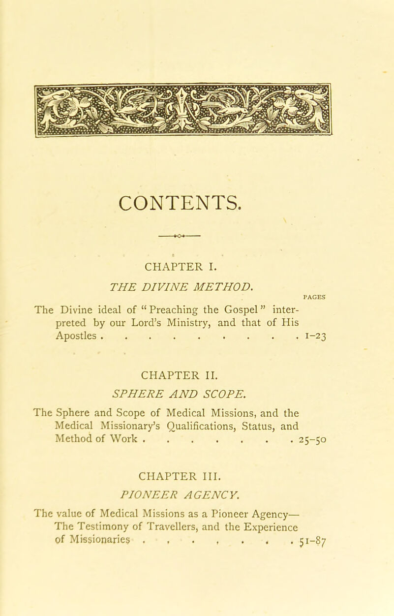 CONTENTS. CHAPTER I. THE DIVINE METHOD. PAGES The Divine ideal of “ Preaching the Gospel ” inter- preted by our Lord’s Ministry, and that of His Apostles 1-23 CHAPTER II. SPHERE AND SCOPE. The Sphere and Scope of Medical Missions, and the Medical Missionary’s Qualifications, Status, and Method of Work 25-50 CHAPTER III. PIONEER AGENCY. The value of Medical Missions as a Pioneer Agency— The Testimony of Travellers, and the Experience of Missionaries