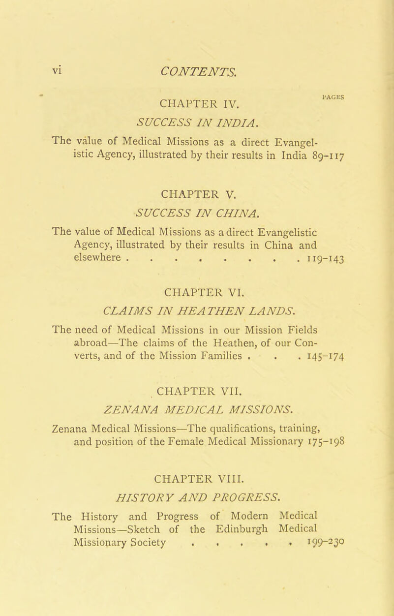CHAPTER IV. SUCCESS IN INDIA. I'ACES The value of Medical Missions as a direct Evangel- istic Agency, illustrated by their results in India 89-117 CHAPTER V. SUCCESS IN CHINA. The value of Medical Missions as a direct Evangelistic Agency, illustrated by their results in China and elsewhere 119-143 CHAPTER VI. CLAIMS IN HEATHEN LANDS. The need of Medical Missions in our Mission Fields abroad—The claims of the Heathen, of our Con- verts, and of the Mission Families . . . 145-174 CHAPTER VII. ZENANA MEDICAL MISSIONS. Zenana Medical Missions—The qualifications, training, and position of the Female Medical Missionary 175-198 CHAPTER VIII. HISTORY AND PROGRESS. The History and Progress of Modern Medical Missions—Sketch of the Edinburgh Medical Missionary Society i99“230