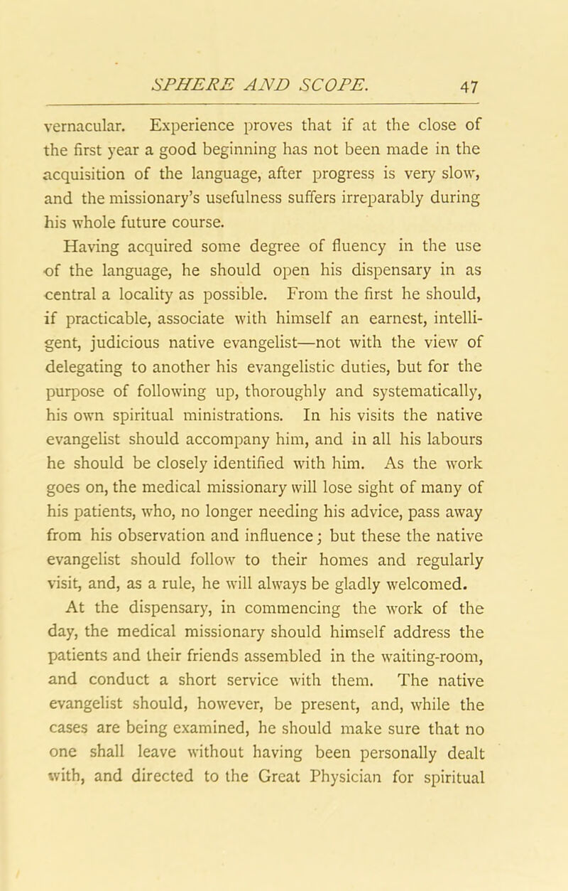 vernacular. Experience proves that if at the close of the first year a good beginning has not been made in the acquisition of the language, after progress is very slow, and the missionary’s usefulness suffers irreparably during his whole future course. Having acquired some degree of fluency in the use •of the language, he should open his dispensary in as central a locality as possible. From the first he should, if practicable, associate with himself an earnest, intelli- gent, judicious native evangelist—not with the view of delegating to another his evangelistic duties, but for the purpose of following up, thoroughly and systematically, his own spiritual ministrations. In his visits the native evangelist should accompany him, and in all his labours he should be closely identified with him. As the work goes on, the medical missionary will lose sight of many of his patients, w'ho, no longer needing his advice, pass away from his observation and influence; but these the native evangelist should follow to their homes and regularly visit, and, as a rule, he will always be gladly welcomed. At the dispensary, in commencing the work of the day, the medical missionary should himself address the patients and their friends assembled in the waiting-room, and conduct a short service with them. The native evangelist should, however, be present, and, while the cases are being examined, he should make sure that no one shall leave without having been personally dealt with, and directed to the Great Physician for spiritual