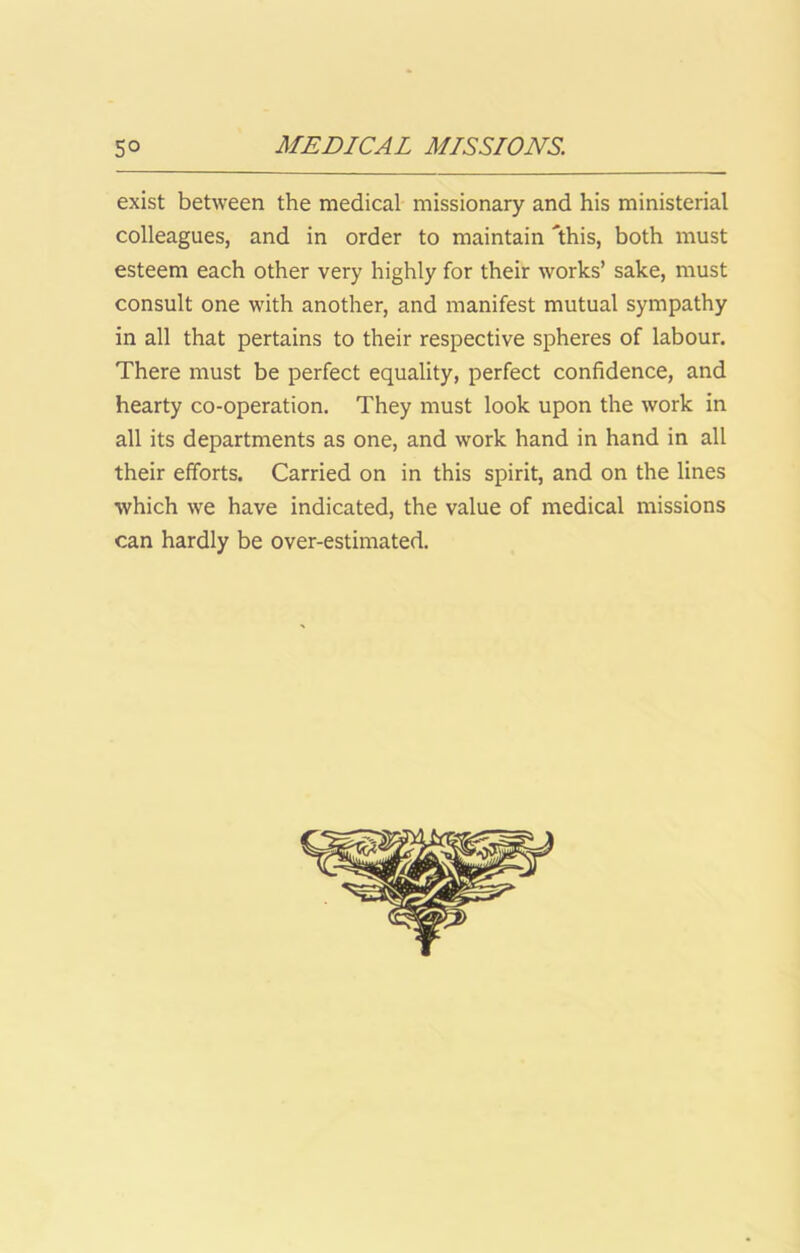 exist between the medical missionary and his ministerial colleagues, and in order to maintain 'this, both must esteem each other very highly for their works’ sake, must consult one with another, and manifest mutual sympathy in all that pertains to their respective spheres of labour. There must be perfect equality, perfect confidence, and hearty co-operation. They must look upon the work in all its departments as one, and work hand in hand in all their efforts. Carried on in this spirit, and on the lines which we have indicated, the value of medical missions can hardly be over-estimated.