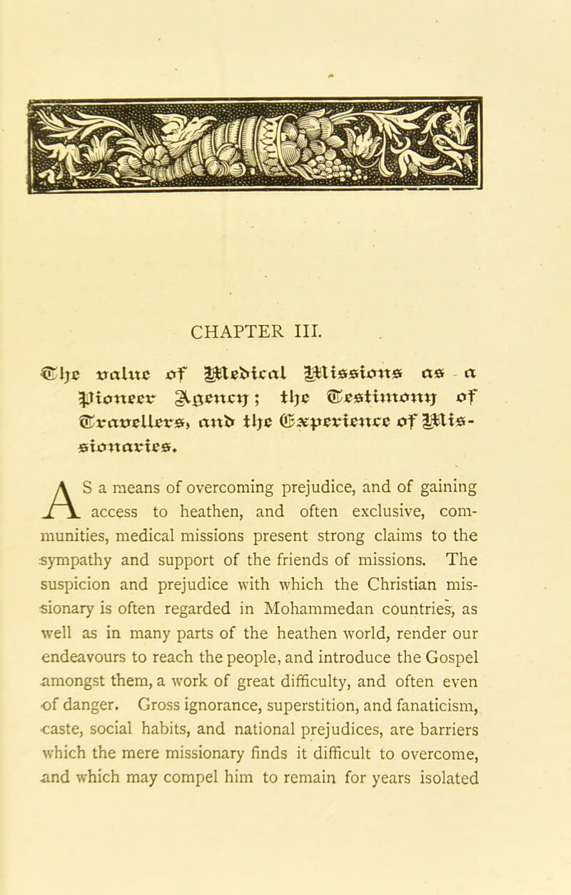 CHAPTER III. traltte i?f l^ltsrsioitsr a& a pioneer glgencjj; tlje of ©vtto«Ueo0» cmbf tlje (Bxpevwnce of |^i«- sionootesf* S a means of overcoming prejudice, and of gaining access to heathen, and often exclusive, com- munities, medical missions present strong claims to the sympathy and support of the friends of missions. The suspicion and prejudice with which the Christian mis- sionary is often regarded in Mohammedan countries, as well as in many parts of the heathen world, render our endeavours to reach the people, and introduce the Gospel amongst them, a work of great difficulty, and often even of danger. Gross ignorance, superstition, and fanaticism, ■caste, social habits, and national prejudices, are barriers which the mere missionary finds it difficult to overcome, and which may compel him to remain for years isolated