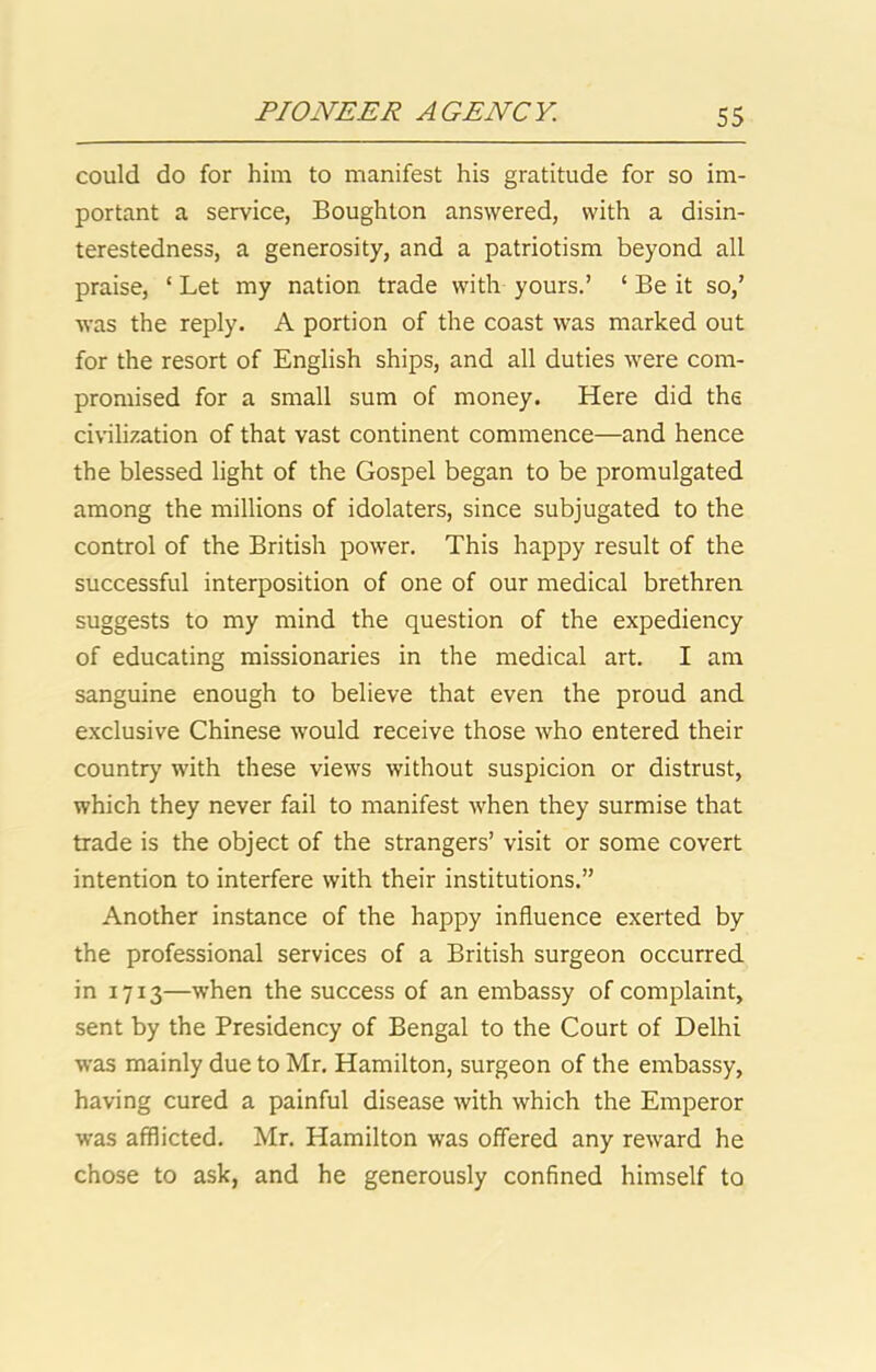 could do for him to manifest his gratitude for so im- portant a service, Boughton answered, with a disin- terestedness, a generosity, and a patriotism beyond all praise, ‘ Let my nation trade with yours.’ ‘ Be it so,’ was the reply. A portion of the coast was marked out for the resort of English ships, and all duties were com- promised for a small sum of money. Here did the civilization of that vast continent commence—and hence the blessed light of the Gospel began to be promulgated among the millions of idolaters, since subjugated to the control of the British power. This happy result of the successful interposition of one of our medical brethren suggests to my mind the question of the expediency of educating missionaries in the medical art. I am sanguine enough to believe that even the proud and e.xclusive Chinese Avould receive those who entered their country with these views without suspicion or distrust, which they never fail to manifest when they surmise that trade is the object of the strangers’ visit or some covert intention to interfere with their institutions.” Another instance of the happy influence exerted by the professional services of a British surgeon occurred in 1713—when the success of an embassy of complaint, sent by the Presidency of Bengal to the Court of Delhi was mainly due to Mr. Hamilton, surgeon of the embassy, having cured a painful disease with which the Emperor was afflicted. Mr. Hamilton was offered any reward he chose to ask, and he generously confined himself to