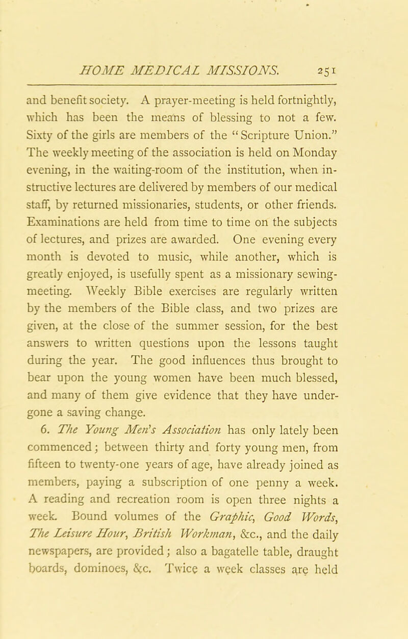 and benefit society. A prayer-meeting is held fortnightly, which has been the means of blessing to not a few. Sixty of the girls are members of the “Scripture Union.” The weekly meeting of the association is held on Monday evening, in the waiting-room of the institution, when in- structive lectures are delivered by members of our medical staff, by returned missionaries, students, or other friends. Examinations are held from time to time on the subjects of lectures, and prizes are awarded. One evening every month is devoted to music, while another, which is greatly enjoyed, is usefully spent as a missionary sewing- meeting. Weekly Bible exercises are regularly written by the members of the Bible class, and two prizes are given, at the close of the summer session, for the best answers to written questions upon the lessons taught during the year. The good influences thus brought to bear upon the young women have been much blessed, and many of them give evidence that they have under- gone a saving change. 6. The Young Men's Association has only lately been commenced; between thirty and forty young men, from fifteen to twenty-one years of age, have already joined as members, paying a subscription of one penny a week. A reading and recreation room is open three nights a w'eeL Bound volumes of the Graphic., Good Words, The Leisure Hour, British Workman, &c., and the daily newspapers, are provided; also a bagatelle table, draught boards, dominoes, S(c. Twice a week classes gre held