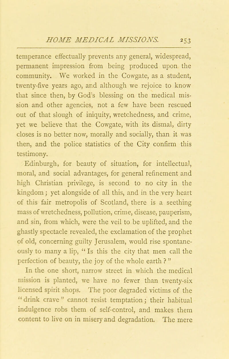 temperance effectually prevents any general, widespread, permanent impression from being produced upon the community. We worked in the Cowgate, as a student, twenty-five years ago, and although we rejoice to know that since then, by God's blessing on the medical mis- sion and other agencies, not a few have been rescued out of that slough of iniquity, wretchedness, and crime, yet we believe that the Cowgate, with its dismal, dirty closes is no better now, morally and socially, than it was then, and the police statistics of the City confirm this testimony. Edinburgh, for beauty of situation, for intellectual, moral, and social advantages, for general refinement and high Christian privilege, is second to no city in the kingdom; yet alongside of all this, and in the very heart of this fair metropolis of Scotland, there is a seething mass of wretchedness, pollution, crime, disease, pauperism, and sin, from which, were the veil to be uplifted, and the ghastly spectacle revealed, the exclamation of the prophet of old, concerning guilty Jerusalem, would rise spontane- ously to many a lip, “ Is this the city that men call the perfection of beauty, the joy of the whole earth ? ” In the one short, narrow street in which the medical mission is planted, we have no fewer than twenty-six licensed spirit shops. The poor degraded victims of the “drink crave” cannot resist temptation; their habitual indulgence robs them of self-control, and makes them content to live on in misery and degradation. The mere
