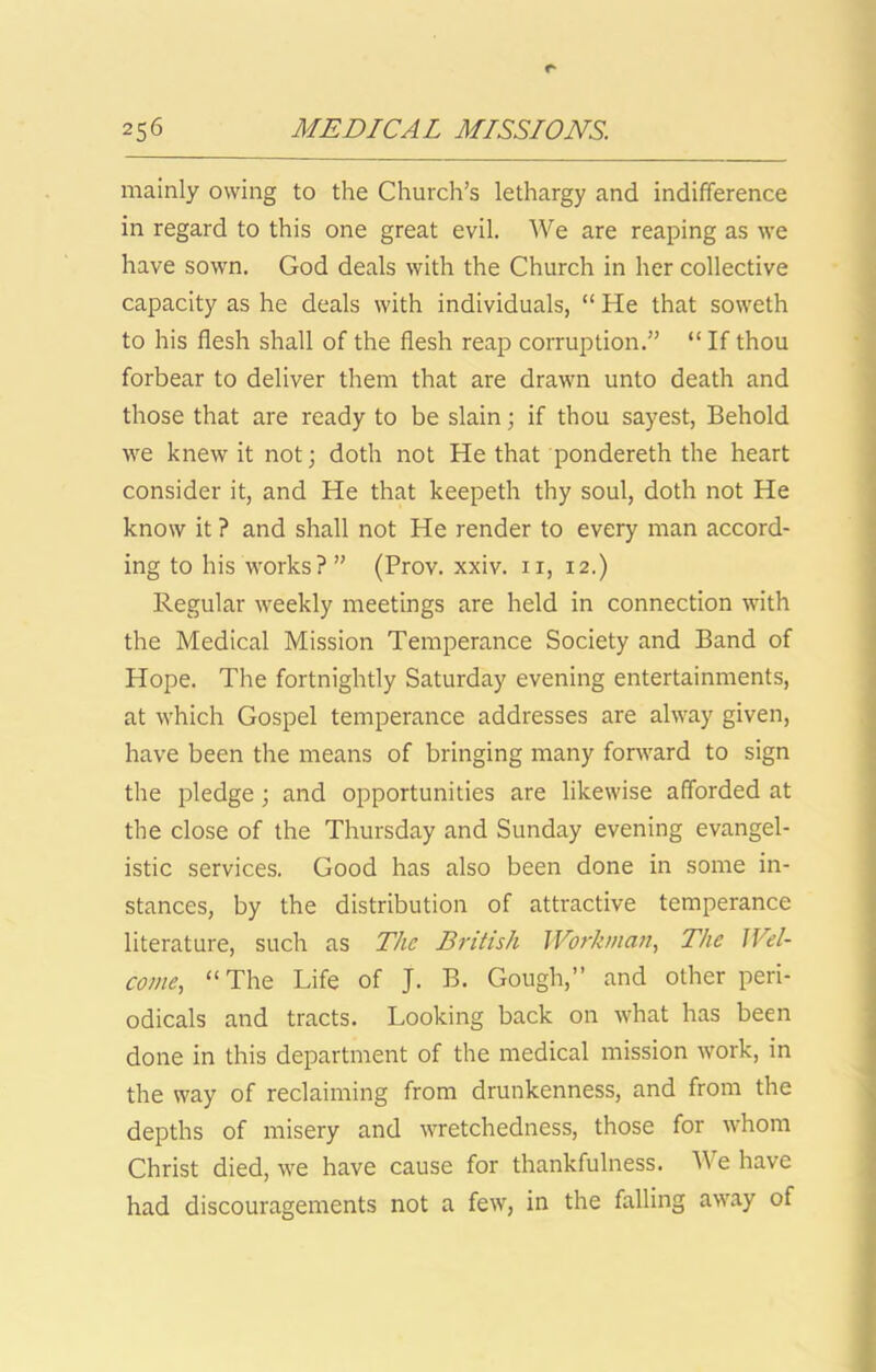 mainly owing to the Church’s lethargy and indifference in regard to this one great evil. We are reaping as we have sown. God deals with the Church in her collective capacity as he deals with individuals, “ He that soweth to his flesh shall of the flesh reap corruption.” “ If thou forbear to deliver them that are drawn unto death and those that are ready to be slain; if thou sayest, Behold we knew it not; doth not He that pondereth the heart consider it, and He that keepeth thy soul, doth not He know it ? and shall not He render to every man accord- ing to his works? ” (Prov. xxiv. ii, 12.) Regular weekly meetings are held in connection with the Medical Mission Temperance Society and Band of Hope. The fortnightly Saturday evening entertainments, at which Gospel temperance addresses are alway given, have been the means of bringing many forward to sign the pledge; and opportunities are likewise afforded at the close of the Thursday and Sunday evening evangel- istic services. Good has also been done in some in- stances, by the distribution of attractive temperance literature, such as 7%^ British Workman., The Wel- come, “The Life of J. B. Gough,” and other peri- odicals and tracts. Looking back on what has been done in this department of the medical mission work, in the way of reclaiming from drunkenness, and from the depths of misery and wretchedness, those for whom Christ died, we have cause for thankfulness. We have had discouragements not a few, in the falling away of