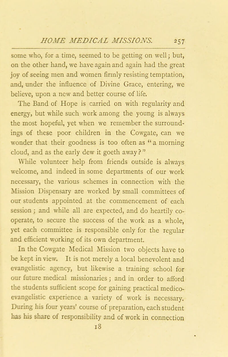 some who, for a time, seemed to be getting on well; but, on the other hand, we have again and again had the great joy of seeing men and women firmly resisting temptation, and, under the influence of Divine Grace, entering, we believe, upon a new and better course of life. The Band of Hope is carried on with regularity and energy, but while such work among the young is always the most hopeful, yet when we remember the surround- ings of these poor children in the Cowgate, can we wonder that their goodness is too often as “ a morning cloud, and as the early dew it goeth away ? ” While volunteer help from friends outside is always welcome, and indeed in some departments of our work necessary, the various schemes in connection with the Mission Dispensary are worked by small committees of our students appointed at the commencement of each session; and while all are expected, and do heartily co- operate, to secure the success of the work as a whole, yet each committee is responsible only for the regular and efficient working of its own department. In the Cowgate Medical Mission two objects have to be kept in view. It is not merely a local benevolent and evangelistic agency, but likewise a training school for our future medical missionaries; and in order to afford the students sufficient scope for gaining practical medico- evangelistic experience a variety of work is necessary. During his four years’ course of preparation, each student has his share of responsibility and of work in connection i8
