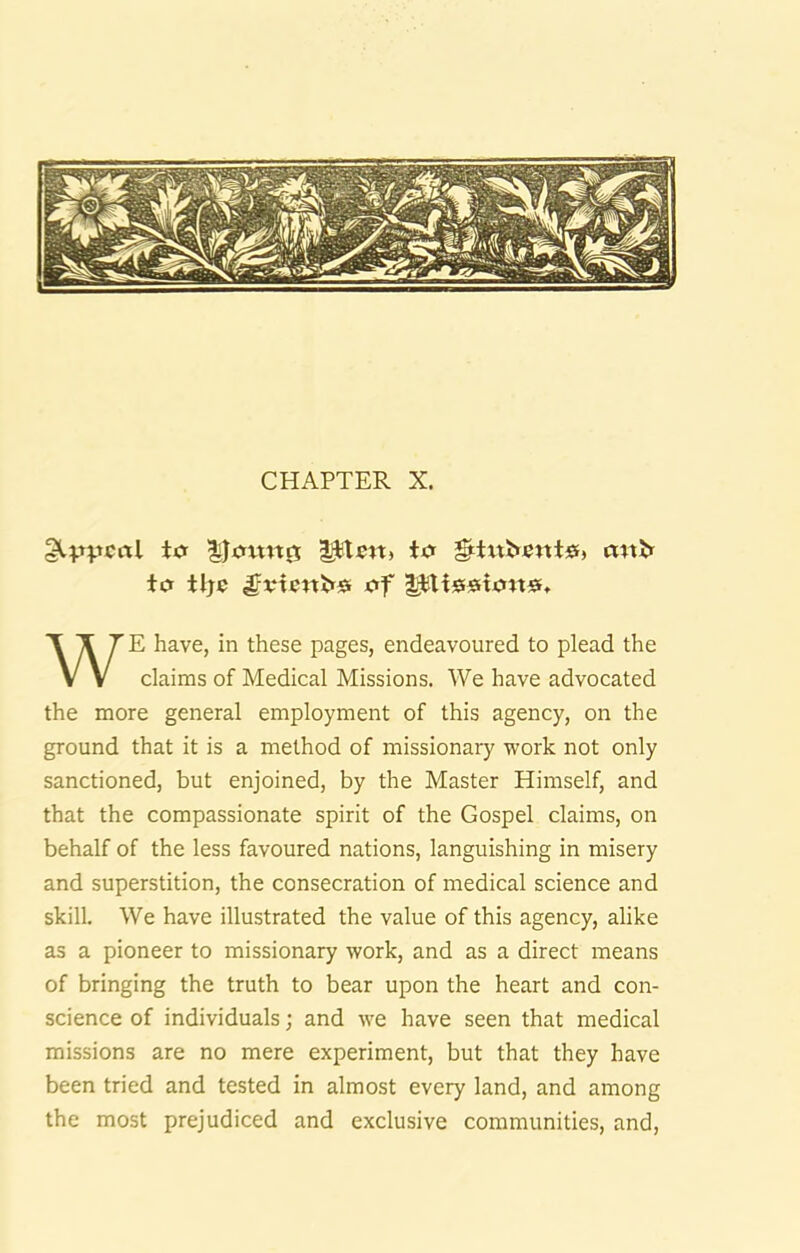 CHAPTER X. to Plw, to ^tatbent®, mtir to tlje of plisstonsf, E have, in these pages, endeavoured to plead the claims of Medical Missions. We have advocated the more general employment of this agency, on the ground that it is a method of missionary work not only sanctioned, but enjoined, by the Master Himself, and that the compassionate spirit of the Gospel claims, on behalf of the less favoured nations, languishing in misery and superstition, the consecration of medical science and skill. We have illustrated the value of this agency, alike as a pioneer to missionary work, and as a direct means of bringing the truth to bear upon the heart and con- science of individuals; and we have seen that medical missions are no mere experiment, but that they have been tried and tested in almost every land, and among the most prejudiced and exclusive communities, and.