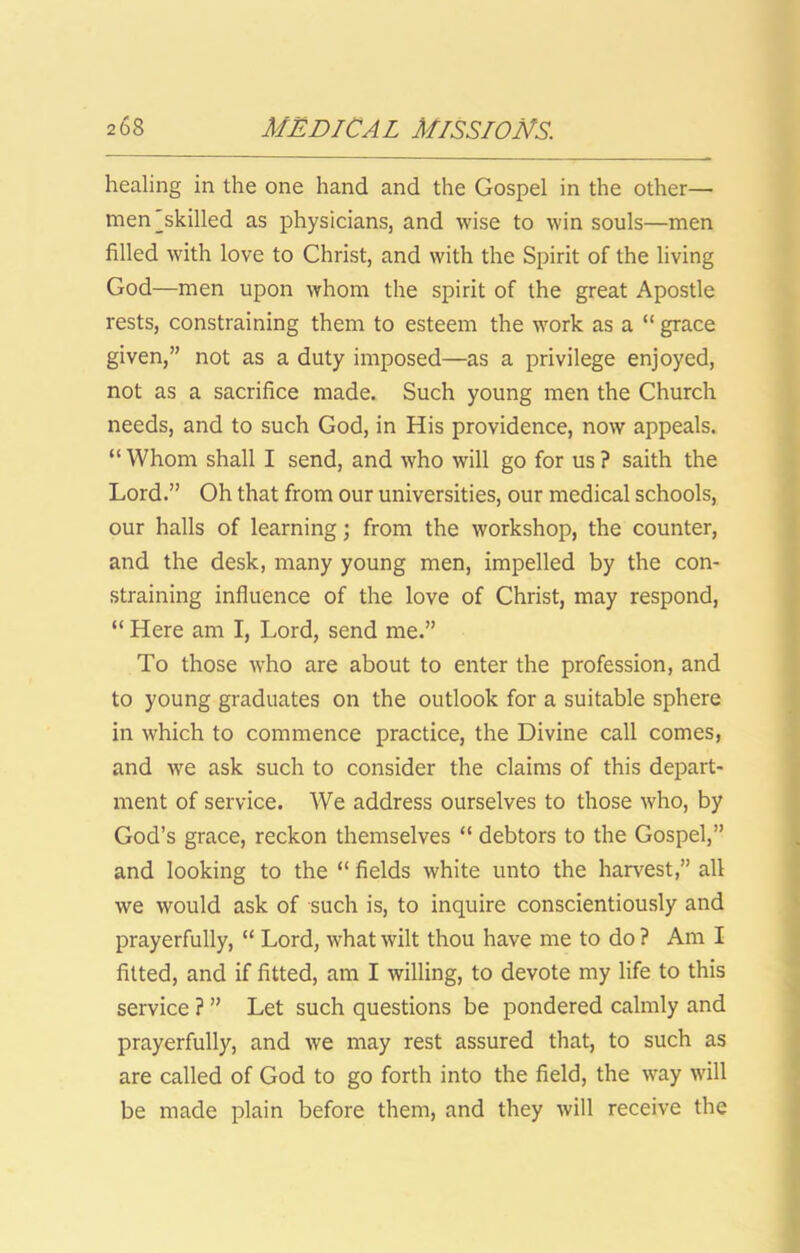 healing in the one hand and the Gospel in the other— men'skilled as physicians, and wise to win souls—men filled with love to Christ, and with the Spirit of the living God—men upon whom the spirit of the great Apostle rests, constraining them to esteem the work as a “ grace given,” not as a duty imposed—as a privilege enjoyed, not as a sacrifice made. Such young men the Church needs, and to such God, in His providence, now appeals. “ Whom shall I send, and who will go for us ? saith the Lord.” Oh that from our universities, our medical schools, our halls of learning; from the workshop, the counter, and the desk, many young men, impelled by the con- straining influence of the love of Christ, may respond, “ Here am I, Lord, send me.” To those who are about to enter the profession, and to young graduates on the outlook for a suitable sphere in which to commence practice, the Divine call comes, and we ask such to consider the claims of this depart- ment of service. We address ourselves to those who, by God’s grace, reckon themselves “ debtors to the Gospel,” and looking to the “ fields white unto the harvest,” all we would ask of such is, to inquire conscientiously and prayerfully, “ Lord, what wilt thou have me to do ? Am I fitted, and if fitted, am I willing, to devote my life to this service ? ” Let such questions be pondered calmly and prayerfully, and we may rest assured that, to such as are called of God to go forth into the field, the way will be made plain before them, and they will receive the