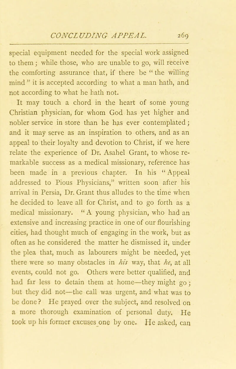 special equipment needed for the special work assigned to them; while those, who are unable to go, will receive the comforting assurance that, if there be “ the willing mind ” it is accepted according to what a man hath, and not according to what he hath not. It may touch a chord in the heart of some young Christian physician, for whom God has yet higher and nobler service in store than he has ever contemplated \ and it may serve as an inspiration to others, and as an appeal to their loyalty and devotion to Christ, if we here relate the experience of Dr. Asahel Grant, to whose re- markable success as a medical missionary, reference has been made in a previous chapter. In his “ Appeal addressed to Pious Physicians,” written soon after his arrival in Persia, Dr. Grant thus alludes to the time when he decided to leave all for Christ, and to go forth as a medical missionary, “ A young physician, who had an extensive and increasing practice in one of our flourishing cities, had thought much of engaging in the work, but as often as he considered the matter he dismissed it, under the plea that, much as labourers might be needed, yet there were so many obstacles in his way, that //^, at all events, could not go. Others were better qualified, and had far less to detain them at home—they might go; but they did not—the call was urgent, and what was to be done? He prayed over the subject, and resolved on a more thorough examination of personal duty. He took up his former excuses one by one. Pie asked, can