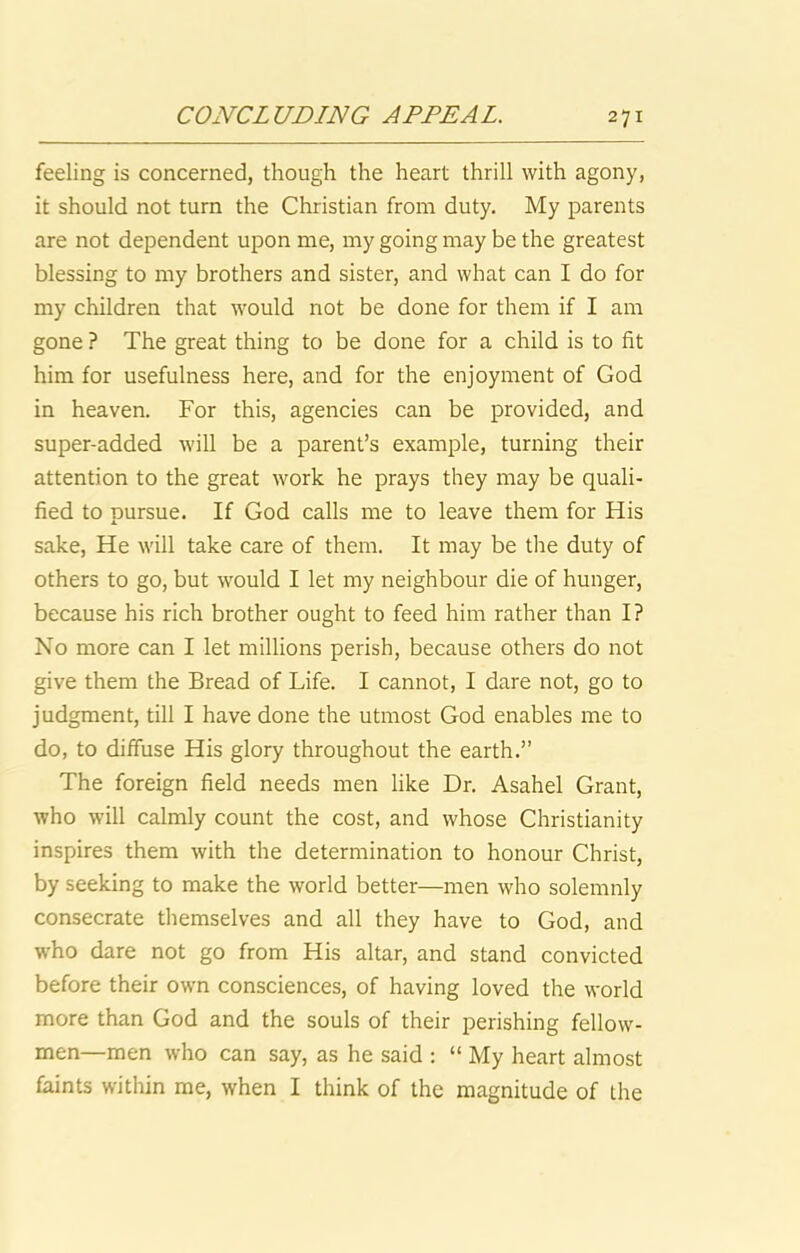 feeling is concerned, though the heart thrill with agony, it should not turn the Christian from duty. My parents are not dependent upon me, my going may be the greatest blessing to my brothers and sister, and what can I do for my children that would not be done for them if I am gone ? The great thing to be done for a child is to fit him for usefulness here, and for the enjoyment of God in heaven. For this, agencies can be provided, and super-added will be a parent’s example, turning their attention to the great work he prays they may be quali- fied to pursue. If God calls me to leave them for His sake. He will take care of them. It may be the duty of others to go, but would I let my neighbour die of hunger, because his rich brother ought to feed him rather than I? No more can I let millions perish, because others do not give them the Bread of Life. I cannot, I dare not, go to judgment, till I have done the utmost God enables me to do, to diffuse His glory throughout the earth.” The foreign field needs men like Dr. Asahel Grant, who will calmly count the cost, and whose Christianity inspires them with the determination to honour Christ, by seeking to make the world better—men who solemnly consecrate themselves and all they have to God, and who dare not go from His altar, and stand convicted before their own consciences, of having loved the world more than God and the souls of their perishing fellow- men—men who can say, as he said : “ My heart almost faints within me, when I think of the magnitude of the