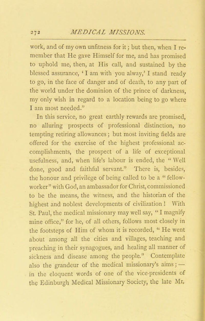 work, and of my own unfitness for it; but then, when I re- member that He gave Himself for me, and has promised to uphold me, then, at His call, and sustained by the blessed assurance, ‘ I am with you alway,’ I stand ready to go, in the face of danger and of death, to any part of the world under the dominion of the prince of darkness, my only wish in regard to a location being to go where I am most needed.” In this service, no great earthly rewards are promised, no alluring prospects of professional distinction, no tempting retiring allowances j but most inviting fields are offered for the exercise of the highest professional ac- complishments, the prospect of a life of exceptional usefulness, and, when life’s labour is ended, the “ Well done, good and faithful servant.” There is, besides, the honour and privilege of being called to be a “ fellow- worker” with God, an ambassador for Christ, commissioned to be the means, the witness, and the historian of the highest and noblest developments of civilization ! With St. Paul, the medical missionary may well say, “ I magnify mine office,” for he, of all others, follows most closely in the footsteps of Him of whom it is recorded, “ He went about among all the cities and villages, teaching and preaching in their synagogues, and healing all manner of sickness and disease among the people.” Contemplate also the grandeur of the medical missionary’s aims; — in the eloquent words of one of the vice-presidents of the Edinburgh Medical Missionary Society, the late Mr,