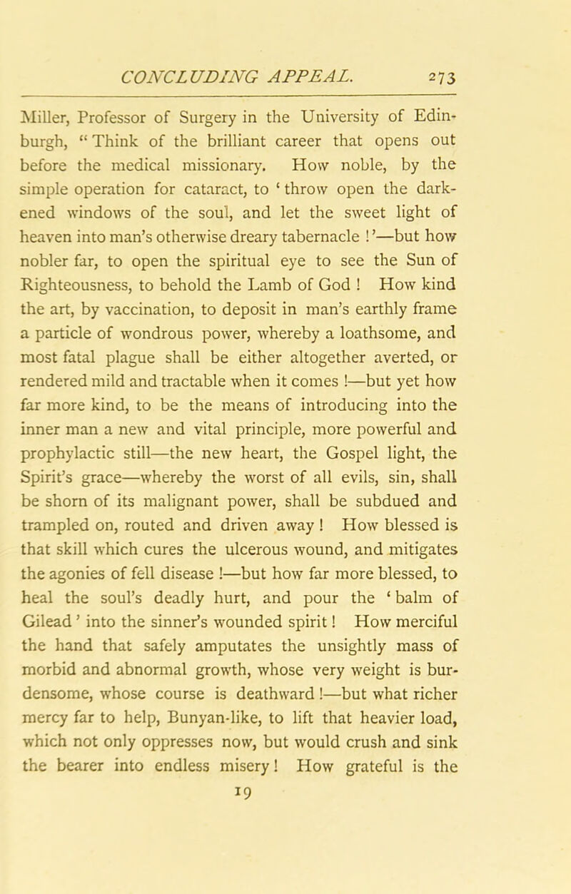 Miller, Professor of Surgery in the University of Edin- burgh, “ Think of the brilliant career that opens out before the medical missionary. How noble, by the simple operation for cataract, to ‘ throw open the dark- ened windows of the soul, and let the sweet light of heaven into man’s otherwise dreary tabernacle ! ’—but how nobler far, to open the spiritual eye to see the Sun of Righteousness, to behold the Lamb of God ! How kind the art, by vaccination, to deposit in man’s earthly frame a particle of wondrous power, whereby a loathsome, and most fatal plague shall be either altogether averted, or rendered mild and tractable when it comes !—but yet how far more kind, to be the means of introducing into the inner man a new and vital principle, more powerful and prophylactic still—the new heart, the Gospel light, the Spirit’s grace—whereby the worst of all evils, sin, shall be shorn of its malignant power, shall be subdued and trampled on, routed and driven away ! How blessed is that skill which cures the ulcerous wound, and mitigates the agonies of fell disease !—but how far more blessed, to heal the soul’s deadly hurt, and pour the ‘ balm of Gilead ’ into the sinner’s wounded spirit! How merciful the hand that safely amputates the unsightly mass of morbid and abnormal growth, whose very weight is bur- densome, whose course is deathward !—but what richer mercy far to help, Bunyan-like, to lift that heavier load, which not only oppresses now, but would crush and sink the bearer into endless misery! How grateful is the 19