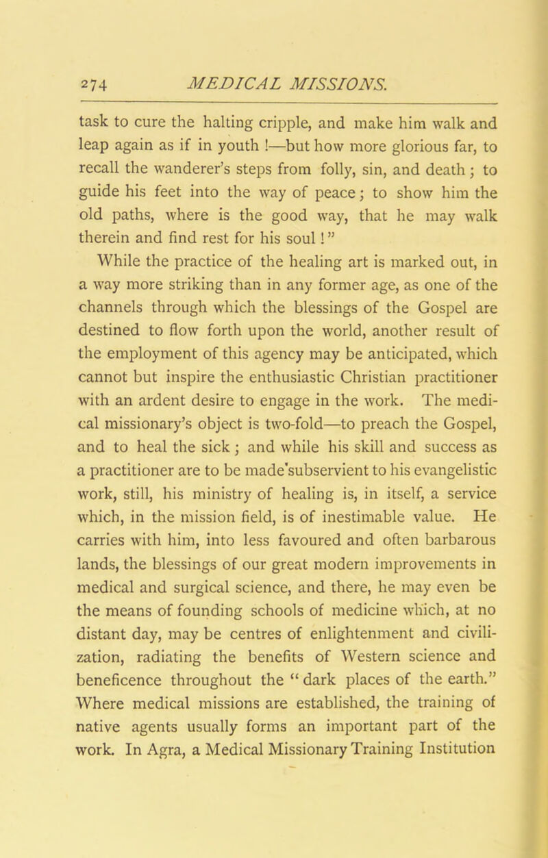 task to cure the halting cripple, and make him walk and leap again as if in youth !—but how more glorious far, to recall the wanderer’s steps from folly, sin, and death; to guide his feet into the way of peace; to show him the old paths, where is the good way, that he may walk therein and find rest for his soul! ” While the practice of the healing art is marked out, in a way more striking than in any former age, as one of the channels through which the blessings of the Gospel are destined to flow forth upon the world, another result of the employment of this agency may be anticipated, which cannot but inspire the enthusiastic Christian practitioner with an ardent desire to engage in the work. The medi- cal missionary’s object is two-fold—to preach the Gospel, and to heal the sick; and while his skill and success as a practitioner are to be made'subservient to his evangelistic work, still, his ministry of healing is, in itself, a service which, in the mission field, is of inestimable value. He carries with him, into less favoured and often barbarous lands, the blessings of our great modern improvements in medical and surgical science, and there, he may even be the means of founding schools of medicine which, at no distant day, may be centres of enlightenment and civili- zation, radiating the benefits of Western science and beneficence throughout the “ dark places of the earth.” Where medical missions are established, the training of native agents usually forms an important part of the work. In Agra, a Medical Missionary Training Institution