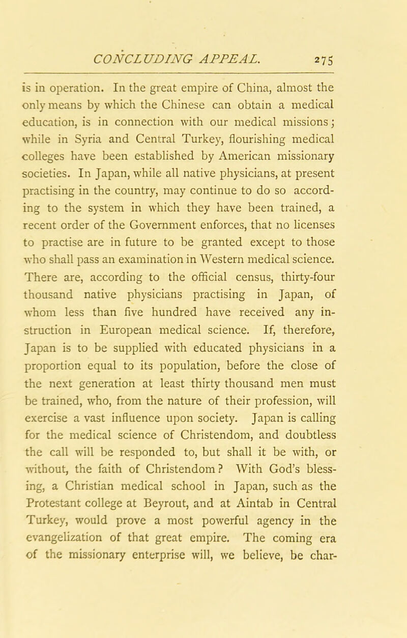 is in operation. In the great empire of China, almost the only means by which the Chinese can obtain a medical education, is in connection with our medical missions j while in Syria and Central Turkey, flourishing medical colleges have been established by American missionary societies. In Japan, while all native physicians, at present practising in the country, may continue to do so accord- ing to the system in which they have been trained, a recent order of the Government enforces, that no licenses to practise are in future to be granted except to those who shall pass an examination in Western medical science. There are, according to the official census, thirty-four thousand native physicians practising in Japan, of whom less than flve hundred have received any in- struction in European medical science. If, therefore, Japan is to be supplied with educated physicians in a proportion equal to its population, before the close of the next generation at least thirty thousand men must be trained, who, from the nature of their profession, will exercise a vast influence upon society. Japan is calling for the medical science of Christendom, and doubtless the call will be responded to, but shall it be with, or without, the faith of Christendom ? With God’s bless- ing, a Christian medical school in Japan, such as the Protestant college at Beyrout, and at Aintab in Central Turkey, would prove a most powerful agency in the evangelization of that great empire. The coming era of the missionary enterprise will, we believe, be char-
