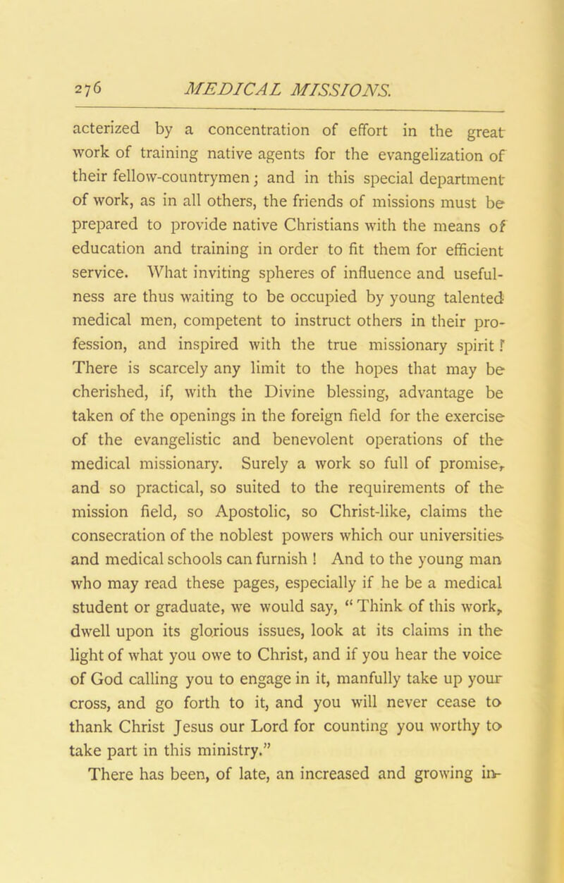 acterized by a concentration of effort in the great work of training native agents for the evangelization of their fellow-countrymen; and in this special department of work, as in all others, the friends of missions must be prepared to provide native Christians with the means of education and training in order to fit them for efficient service. What inviting spheres of influence and useful- ness are thus waiting to be occupied by young talented medical men, competent to instruct others in their pro- fession, and inspired with the true missionary spirit \ There is scarcely any limit to the hopes that may be cherished, if, with the Divine blessing, advantage be taken of the openings in the foreign field for the exercise of the evangelistic and benevolent operations of the medical missionary. Surely a work so full of promiser and so practical, so suited to the requirements of the mission field, so Apostolic, so Christ-like, claims the consecration of the noblest powers which our universities and medical schools can furnish ! And to the young man who may read these pages, especially if he be a medical student or graduate, we would say, “ Think of this work, dwell upon its glorious issues, look at its claims in the light of what you owe to Christ, and if you hear the voice of God calling you to engage in it, manfully take up your cross, and go forth to it, and you will never cease to thank Christ Jesus our Lord for counting you worthy to take part in this ministry.” There has been, of late, an increased and growing iiv