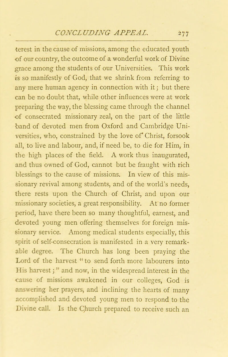 terest in the cause of missions, among the educated youth of our country, the outcome of a wonderful work of Divine grace among the students of our Universities. This work is so manifestly of God, that we shrink from referring to any mere human agency in connection with it; but there can be no doubt that, while other influences were at work preparing the way, the blessing came through the channel of consecrated missionary zeal, on the part of the little band of devoted men from Oxford and Cambridge Uni- versities, who, constrained by the love of Christ, forsook all, to live and labour, and, if need be, to die for Him, in the high places of the field. A work thus inaugurated, and thus owned of God, cannot but be fraught with rich blessings to the cause of missions. In view of this mis- sionary revival among students, and of the world’s needs, there rests upon the Church of Christ, and upon our missionary societies, a great responsibility. At no former period, have there been so many thoughtful, earnest, and devoted young men offering themselves for foreign mis- sionary service. Among medical students especially, this spirit of self-consecration is manifested in a very remark- able degree. The Church has long been praying the Lord of the harvest “ to send forth more labourers into His har\-est; ” and now, in the widespread interest in the cause of missions awakened in our colleges, God is answering her prayers, and inclining the hearts of many accomplished and devoted young men to respond to the Divine call. Is the Church prepared to receive such an