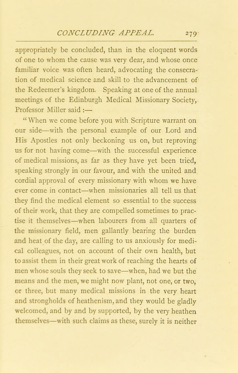 appropriately be concluded, than in the eloquent words of one to whom the cause was very dear, and whose once familiar voice was often heard, advocating the consecra- tion of medical science and skill to the advancement of the Redeemer’s kingdom. Speaking at one of the annual meetings of the Edinburgh Medical Missionary Society, Professor Miller said ;— “When we come before you with Scripture warrant on our side—with the personal example of our Lord and His Apostles not only beckoning us on, but reproving us for not having come—with the successful experience of medical missions, as far as they have yet been tried, speaking strongly in our favour, and with the united and cordial approval of every missionary with whom we have ever come in contact—when missionaries all tell us that they find the medical element so essential to the success of their work, that they are compelled sometimes to prac- tise it themselves—when labourers from all quarters of the missionary field, men gallantly bearing the burden and heat of the day, are calling to us anxiously for medi- cal colleagues, not on account of their own health, but to assist them in their great work of reaching the hearts of men whose souls they seek to save—when, had we but the means and the men, we might now plant, not one, or two, or three, but many medical missions in the very heart and strongholds of heathenism, and they would be gladly welcomed, and by and by supported, by the very heathen themselves—with such claims as these, surely it is neither