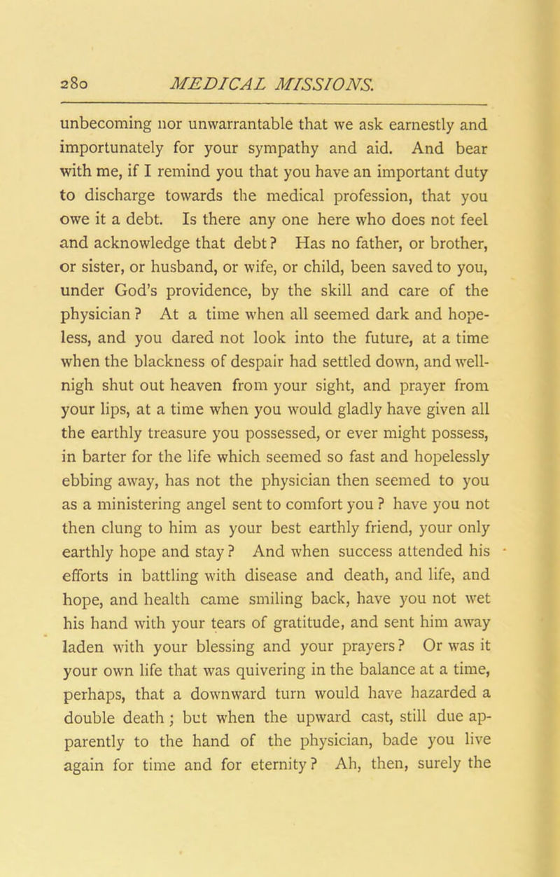 unbecoming nor unwarrantable that we ask earnestly and importunately for your sympathy and aid. And bear with me, if I remind you that you have an important duty to discharge towards the medical profession, that you owe it a debt. Is there any one here who does not feel and acknowledge that debt ? Has no father, or brother, or sister, or husband, or wife, or child, been saved to you, under God’s providence, by the skill and care of the physician ? At a time when all seemed dark and hope- less, and you dared not look into the future, at a time when the blackness of despair had settled down, and well- nigh shut out heaven from your sight, and prayer from your lips, at a time when you would gladly have given all the earthly treasure you possessed, or ever might possess, in barter for the life which seemed so fast and hopelessly ebbing away, has not the physician then seemed to you as a ministering angel sent to comfort you ? have you not then clung to him as your best earthly friend, your only earthly hope and stay ? And when success attended his • efforts in battling with disease and death, and life, and hope, and health came smiling back, have you not wet his hand with your tears of gratitude, and sent him away laden with your blessing and your prayers? Or was it your own life that was quivering in the balance at a time, perhaps, that a downward turn would have hazarded a double death; but when the upward cast, still due ap- parently to the hand of the physician, bade you live again for time and for eternity ? Ah, then, surely the