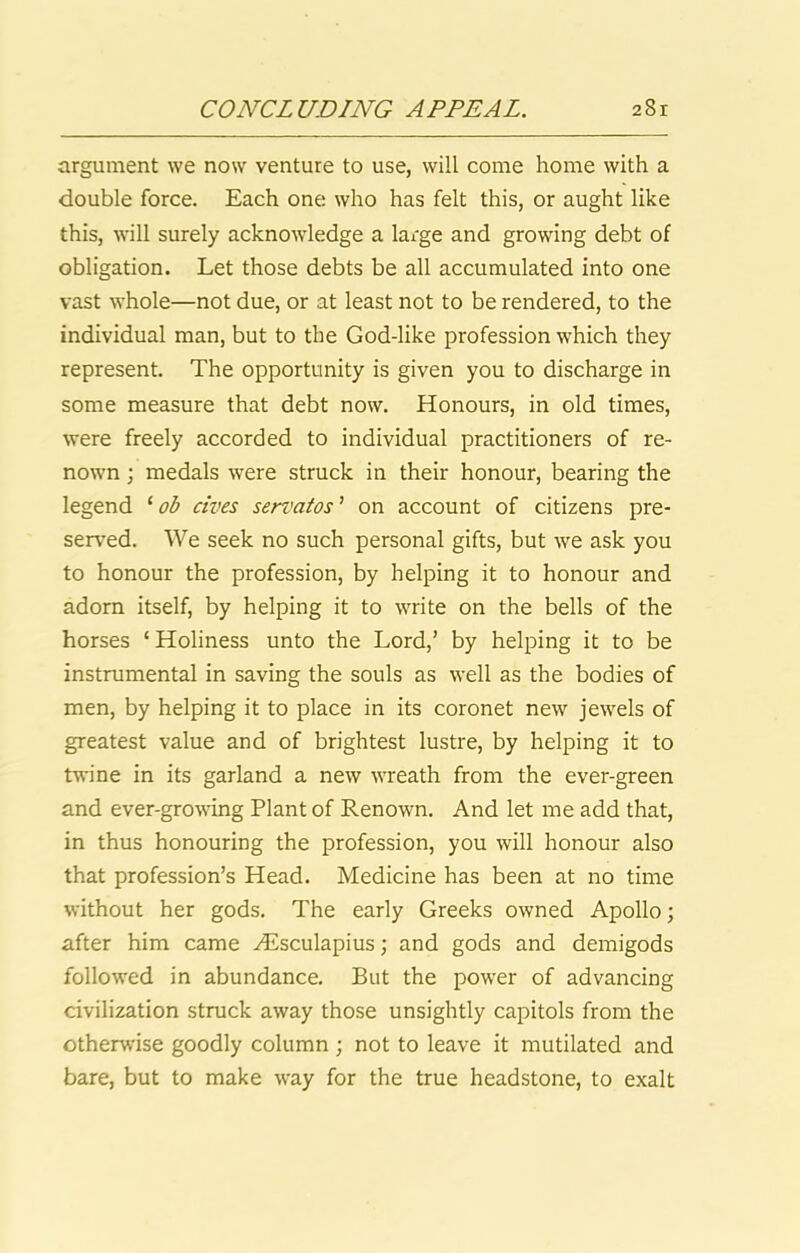 argument we now venture to use, will come home with a double force. Each one who has felt this, or aught like this, will surely acknowledge a large and growing debt of obligation. Let those debts be all accumulated into one vast whole—not due, or at least not to be rendered, to the individual man, but to the God-like profession which they represent. The opportunity is given you to discharge in some measure that debt now. Honours, in old times, were freely accorded to individual practitioners of re- nown ; medals were struck in their honour, bearing the legend ob cives servatos^ on account of citizens pre- served. We seek no such personal gifts, but we ask you to honour the profession, by helping it to honour and adorn itself, by helping it to write on the bells of the horses ‘ Holiness unto the Lord,’ by helping it to be instrumental in saving the souls as well as the bodies of men, by helping it to place in its coronet new jewels of greatest value and of brightest lustre, by helping it to twine in its garland a new wreath from the ever-green and ever-growing Plant of Renown. And let me add that, in thus honouring the profession, you will honour also that profession’s Head. Medicine has been at no time without her gods. The early Greeks owned Apollo; after him came AEsculapius; and gods and demigods followed in abundance. But the power of advancing civilization struck away those unsightly capitols from the otherwise goodly column ; not to leave it mutilated and bare, but to make way for the true headstone, to exalt