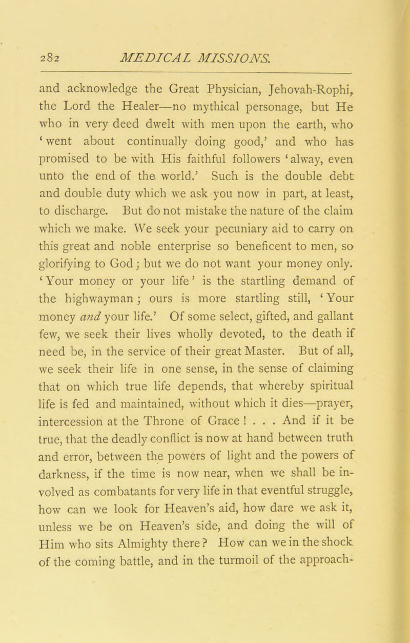 and acknowledge the Great Physician, Jehovah-Rophi, the Lord the Healer—no mythical personage, but He who in very deed dwelt with men upon the earth, who ‘ went about continually doing good,’ and who has promised to be with His faithful followers ‘ alway, even unto the end of the world.’ Such is the double debt and double duty which we ask you now in part, at least, to discharge. But do not mistake the nature of the claim which we make. We seek your pecuniary aid to carry on this great and noble enterprise so beneficent to men, so glorifying to God; but we do not want your money only. ‘ Your money or your life ’ is the startling demand of the highwayman; ours is more startling still, ‘ Your money and your life.’ Of some select, gifted, and gallant few, we seek their lives wholly devoted, to the death if need be, in the service of their great Master. But of all, we seek their life in one sense, in the sense of claiming that on which true life depends, that whereby spiritual life is fed and maintained, without which it dies—prayer, intercession at the Throne of Grace ! . . . And if it be true, that the deadly conflict is now at hand between truth and error, between the powers of light and the powers of darkness, if the time is now near, when we shall be in- volved as combatants for very life in that eventful struggle, how can we look for Heaven’s aid, how dare we ask it, unless we be on Heaven’s side, and doing the will of Him who sits Almighty there ? How can we in the shock of the coming battle, and in the turmoil of the approach-