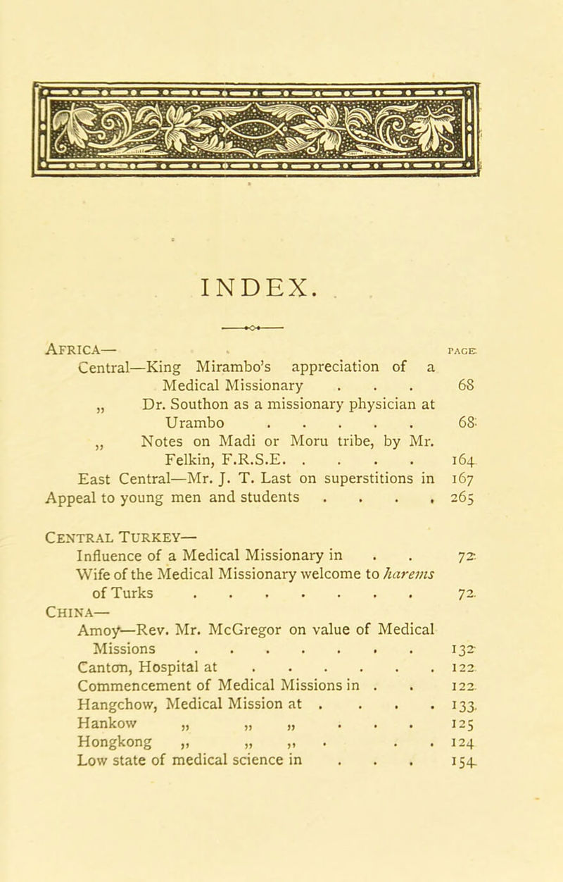 INDEX. Africa— tace; Central—King Mirambo’s appreciation of a Medical Missionary ... 68 „ Dr. Soutbon as a missionary physician at Urambo 68' „ Notes on Madi or Morn tribe, by Mr. Felkin, F.R.S.E. .... 164. East Central—Mr. J. T. Last on superstitions in 167 Appeal to young men and students .... 265 Central Turkey— Influence of a Medical Missionary in . . 72-. Wife of the Medical Missionary welcome to harems of Turks 72. China— Amoy—Rev. Mr. McGregor on value of Medical Missions 132- Cantcm, Hospital at 122 Commencement of Medical Missions in . . 122. Hangchow, Medical Mission at . . . • 133. Hankow „ „ » ... 125 Hongkong „ „ „ . . . 124 Low state of medical science in . . . 154.