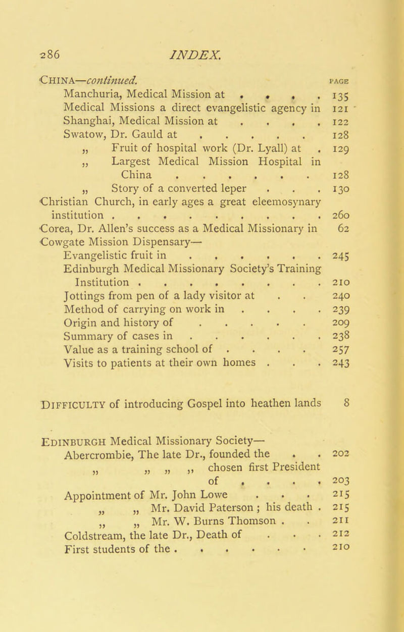 China—contmued. Manchuria, Medical Mission at . « , . Medical Missions a direct evangelistic agency in Shanghai, Medical Mission at ... . Swatow, Dr. Gauld at „ Fruit of hospital work (Dr. Lyall) at „ Largest Medical Mission Hospital in China „ Story of a converted leper Christian Church, in early ages a great eleemosynary institution Corea, Dr. Allen’s success as a Medical Missionary in Cowgate Mission Dispensary— Evangelistic fruit in Edinburgh Medical Missionary Society’s Training Institution Jottings from pen of a lady visitor at Method of carrying on work in ... . Origin and history of Summary of cases in Value as a training school of ... . Visits to patients at their own homes . Difficulty of introducing Gospel into heathen lands Edinburgh Medical Missionary Society— Abercrombie, The late Dr., founded the „ „ „ ,, chosen first President of ... . Appointment of Mr. John Lowe „ „ Mr. David Paterson ; his death . „ „ Mr. W. Burns Thomson . Coldstream, the late Dr., Death of . • • First students of the PAGE 135 121 122 128 129 128 130 260 62 245 210 240 239 209 238 257 243 8 202 203 215 215 211 212 210