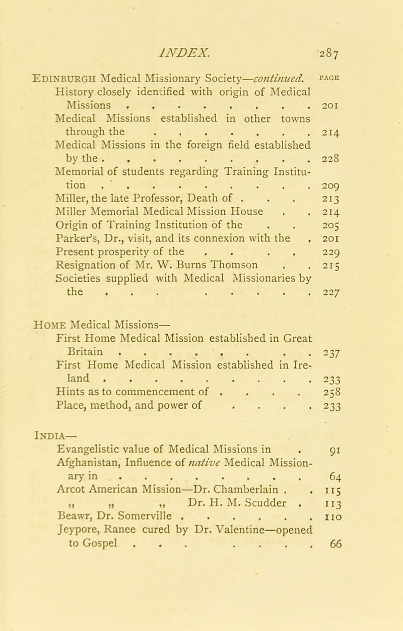 Edinburgh Medical Missionary Society—continued, page History closely identified with origin of Medical Missions 201 Medical Missions established in other towns through the 214 Medical Missions in the foreign field established by the 228 Memorial of students regarding Training Institu- tion . ' 209 Miller, the late Professor, Death of . . . 213 Miller Memorial Medical Mission House . . 214 Origin of Training Institution of the . . 205 Parker’s, Dr., visit, and its connexion with the . 201 Present prosperity of the . . . . 229 Resignation of Mr. W. Burns Thomson . .215 Societies supplied with Medical Missionaries by the ... 227 Home Medical Missions— First Home Medical Mission established in Great Britain . . 237 First Home Medical Mission established in Ire- land .... 233 Hints as to commencement of . . . . 258 Place, method, and power of .... 233 India— Evangelistic value of Medical Missions in . 91 Afghanistan, Influence of native Medical Mission- ary in 64 Arcot American Mission—Dr. Chamberlain . . 115 „ „ „ Dr. H. M. Scudder . 113 Beawr, Dr. Somerville no Jeypore, Ranee cured by Dr. Valentine—opened to Gospel ... . . . . 66
