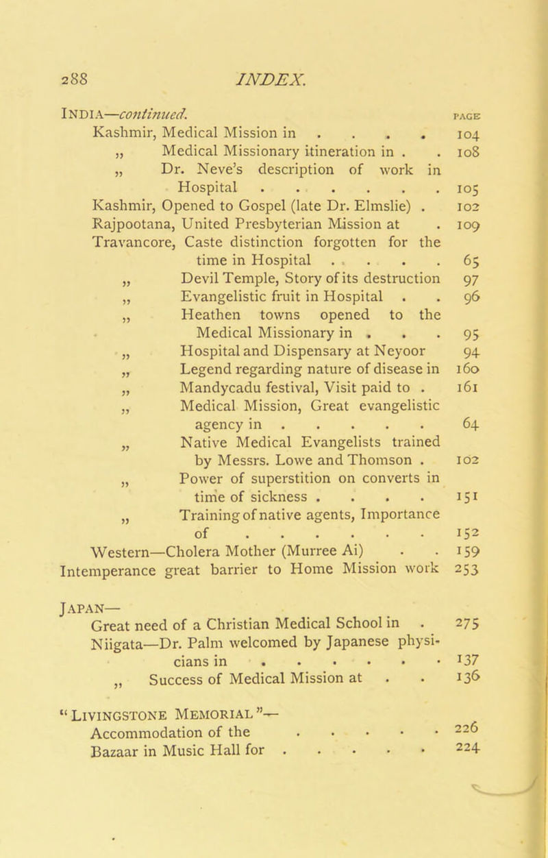 INDIA—coiitimied. Kashmir, Medical Mission in ... . „ Medical Missionary itineration in . „ Dr. Neve’s description of work in Hospital Kashmir, Opened to Gospel (late Dr. Elmslie) , Rajpootana, United Presbyterian Mission at Travancore, Caste distinction forgotten for the time in Hospital „ Devil Temple, Story of its destruction „ Evangelistic fruit in Hospital „ Heathen towns opened to the Medical Missionary in , „ Hospital and Dispensary at Neyoor „ Legend regarding nature of disease in „ Mandycadu festival. Visit paid to . „ Medical Mission, Great evangelistic agency in „ Native Medical Evangelists trained by Messrs. Lowe and Thomson . „ Power of superstition on converts in time of sickness .... „ Training of native agents, Importance of Western—Cholera Mother (Murree Ai) Intemperance great barrier to Home Mission work Japan— Great need of a Christian Medical School in Niigata—Dr. Palm welcomed by Japanese physi- cians in ,, Success of Medical Mission at “ Livingstone Memorial ”— Accommodation of the Bazaar in Music Hall for PAGE 104 108 105 102 109 65 97 96 95 94 160 161 64 102 151 152 159 253 275 137 136 226 224