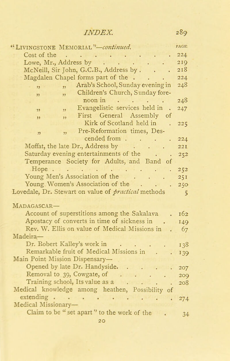 “Livingstone Memorial”—continued. page Cost of the 224 Lowe, Mr., Address by 219 McNeill, Sir John, G.C.B., Address by , . . 218 Magdalen Chapel forms part of the . . . 224 „ „ Arab’s School, Sunday evening in 248 „ „ Children’s Church, Sunday fore- noon in . . . . 248 „ „ Evangelistic services held in . 247 „ „ First General Assembly of Kirk of Scotland held in .225 „ „ Pre-Reformation times, Des- cended from .... 224 Moffat, the late Dr., Address by . . . 221 Saturday evening entertainments of the . . 252 Temperance Society for Adults, and Band of Hope 252 Young Men’s Association of the . . . 251 Young Women’s Association of the . . . 250 Lovedale, Dr. Stewart on value of practical methods 5 Madagascar— Account of superstitions among the Sakalava . 162 Apostacy of converts in time of sickness in . 149 Rev. W. Ellis on value of Medical Missions in . 67 Madeira— Dr. Robert Kalley’s work in . . . . 138 Remarkable fruit of Medical Missions in . .139 Main Point Mission Dispensary— Opened by late Dr. Handyside 207 Removal to 39, Cowgate, of ... , 209 Training school. Its value as a .... 208 Medical knowledge among heathen. Possibility of extending 274 Medical Missionary— Claim to be “ set apart ” to the work of the 20 34