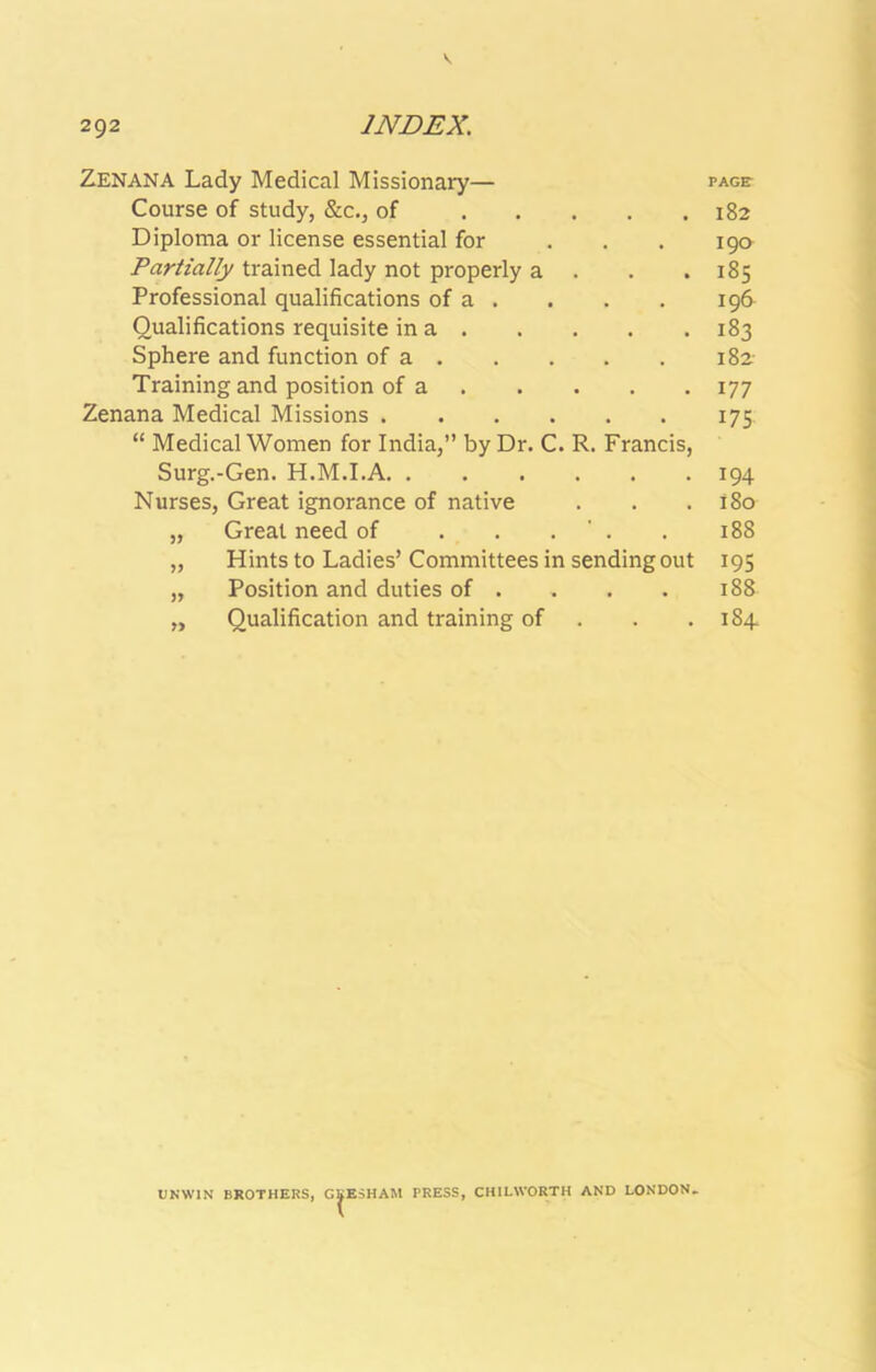 V 292 INDEX. Zenana Lady Medical Missionary— page- Course of study, &c., of 182 Diploma or license essential for ... 190 Partially trained lady not properly a . . .185 Professional qualifications of a . . . . 196 Qualifications requisite in a 183 Sphere and function of a 182- Training and position of a 177 Zenana Medical Missions 175 “ Medical Women for India,” by Dr. C. R. Francis, Surg.-Gen. H.M.I.A 194 Nurses, Great ignorance of native . . .180 „ Great need of . . . ' . . 188 „ Hints to Ladies’ Committees in sending out 195 „ Position and duties of . . . . 188 „ Qualification and training of . . .184. UNWIN BROTHERS, GBE5HAM PRESS, CHILWORTH AND LONDON.